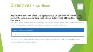 Directives - Attribute
Attribute directives alter the appearance or behavior of an existing
element. In templates they look like regular HTML attributes, hence
the name.
 