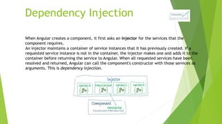 Dependency Injection
When Angular creates a component, it first asks an injector for the services that the
component requires.
An injector maintains a container of service instances that it has previously created. If a
requested service instance is not in the container, the injector makes one and adds it to the
container before returning the service to Angular. When all requested services have been
resolved and returned, Angular can call the component's constructor with those services as
arguments. This is dependency injection.
 