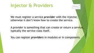 Injector & Providers
We must register a service provider with the injector,
otherwise it don’t know how to create the service.
A provider is something that can create or return a service,
typically the service class itself.
You can register providers in modules or in components.
 