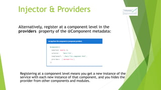 Injector & Providers
Alternatively, register at a component level in the
providers property of the @Component metadata:
Registering at a component level means you get a new instance of the
service with each new instance of that component, and you hides the
provider from other components and modules.
 