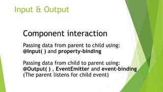 Input & Output
Component interaction
Passing data from parent to child using:
@Input( ) and property-binding
Passing data from child to parent using:
@Output( ) , EventEmitter and event-binding
(The parent listens for child event)
 