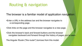 Routing & navigation
The browser is a familiar model of application navigation:
•Enter a URL in the address bar and the browser navigates to
a corresponding page.
•Click links on the page and the browser navigates to a new page.
•Click the browser's back and forward buttons and the browser
navigates backward and forward through the history of pages you've seen.
The Angular Router ("the router") borrows from this model.
 