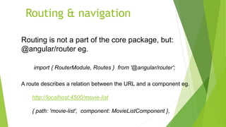 Routing & navigation
Routing is not a part of the core package, but:
@angular/router eg.
import { RouterModule, Routes } from '@angular/router';
A route describes a relation between the URL and a component eg.
http://localhost:4500/movie-list
{ path: 'movie-list', component: MovieListComponent },
 