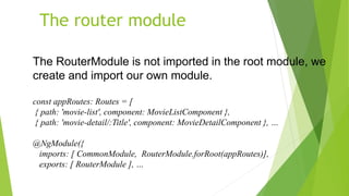 The router module
The RouterModule is not imported in the root module, we
create and import our own module.
const appRoutes: Routes = [
{ path: 'movie-list', component: MovieListComponent },
{ path: 'movie-detail/:Title', component: MovieDetailComponent }, …
@NgModule({
imports: [ CommonModule, RouterModule.forRoot(appRoutes)],
exports: [ RouterModule ], …
 