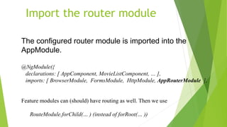 Import the router module
The configured router module is imported into the
AppModule.
@NgModule({
declarations: [ AppComponent, MovieListComponent, … ],
imports: [ BrowserModule, FormsModule, HttpModule, AppRouterModule ],
Feature modules can (should) have routing as well. Then we use
RouteModule.forChild(… ) (instead of forRoot(… ))
 
