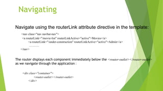 Navigating
Navigate using the routerLink attribute directive in the template:
<nav class="nav navbar-nav">
<a routerLink="/movie-list" routerLinkActive="active">Movies</a>
<a routerLink="/under-construction" routerLinkActive="active">Admin</a>
……….
</nav>
The router displays each component immediately below the <router-outlet></router-outlet>
as we navigate through the application :
<div class="container">
<router-outlet></router-outlet>
</div>
 