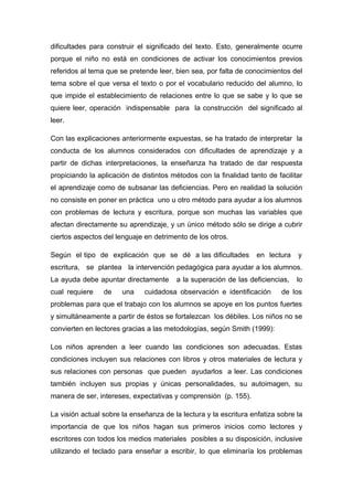 dificultades para construir el significado del texto. Esto, generalmente ocurre
porque el niño no está en condiciones de activar los conocimientos previos
referidos al tema que se pretende leer, bien sea, por falta de conocimientos del
tema sobre el que versa el texto o por el vocabulario reducido del alumno, lo
que impide el establecimiento de relaciones entre lo que se sabe y lo que se
quiere leer, operación indispensable para la construcción del significado al
leer.
Con las explicaciones anteriormente expuestas, se ha tratado de interpretar la
conducta de los alumnos considerados con dificultades de aprendizaje y a
partir de dichas interpretaciones, la enseñanza ha tratado de dar respuesta
propiciando la aplicación de distintos métodos con la finalidad tanto de facilitar
el aprendizaje como de subsanar las deficiencias. Pero en realidad la solución
no consiste en poner en práctica uno u otro método para ayudar a los alumnos
con problemas de lectura y escritura, porque son muchas las variables que
afectan directamente su aprendizaje, y un único método sólo se dirige a cubrir
ciertos aspectos del lenguaje en detrimento de los otros.
Según el tipo de explicación que se dé a las dificultades

en lectura

y

escritura, se plantea la intervención pedagógica para ayudar a los alumnos.
La ayuda debe apuntar directamente
cual requiere

de

una

a la superación de las deficiencias,

cuidadosa observación e identificación

lo

de los

problemas para que el trabajo con los alumnos se apoye en los puntos fuertes
y simultáneamente a partir de éstos se fortalezcan los débiles. Los niños no se
convierten en lectores gracias a las metodologías, según Smith (1999):
Los niños aprenden a leer cuando las condiciones son adecuadas. Estas
condiciones incluyen sus relaciones con libros y otros materiales de lectura y
sus relaciones con personas que pueden ayudarlos a leer. Las condiciones
también incluyen sus propias y únicas personalidades, su autoimagen, su
manera de ser, intereses, expectativas y comprensión (p. 155).
La visión actual sobre la enseñanza de la lectura y la escritura enfatiza sobre la
importancia de que los niños hagan sus primeros inicios como lectores y
escritores con todos los medios materiales posibles a su disposición, inclusive
utilizando el teclado para enseñar a escribir, lo que eliminaría los problemas

 