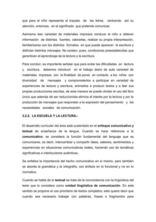 que para el niño representa el trazado

de

las letras,

centrando

así su

atención, entonces, en el significado que pretende comunicar.
Asimismo leer variedad de materiales impresos conduce al niño a obtener
información de distintas fuentes, valorarlas, realizar su propia interpretación,
familiarizarse con los distintos formatos en que puede aparecer la escritura y
disfrutar distintos mensajes. No existen, pues, condiciones preestablecidas que
garanticen el aprendizaje de la lectura y la escritura.
Para concluir, es importante señalar que para evitar las dificultades en lectura
y

escritura,

debemos introducir

en el trabajo diario de aula variedad de

materiales impresos con la finalidad de poner en contacto a los niños con
diversidad

de

mensajes

y comprometerlos a participar en variedad de

experiencias de lectura y escritura, animarlos a producir textos y a leer sus
propias producciones escritas, de esta manera se puede olvidar el uso del libro
único que además de ser reduccionista elimina el interés por la lectura y por la
producción de mensajes que respondan a la expresión del pensamiento y las
necesidades sociales de comunicación.
2.2.2. LA ESCUELA Y LA LECTURA.El desarrollo curricular del área está sustentado en el enfoque comunicativo y
textual de enseñanza de la lengua. Cuando se hace referencia a lo
comunicativo, se considera la función fundamental del lenguaje que es
comunicarse, es decir, intercambiar y compartir ideas, saberes, sentimientos y
experiencias en situaciones comunicativas reales, haciendo uso de temáticas
significativas e interlocutores auténticos.
Se enfatiza la importancia del hecho comunicativo en sí mismo, pero también
se aborda la gramática y la ortografía, con énfasis en lo funcional y no en lo
normativo.
Cuando se habla de lo textual se trata de la concordancia con la lingüística del
texto que lo considera como unidad lingüística de comunicación. En este
sentido se propone el uso prioritario de textos completos; esto quiere decir que
cuando sea necesario trabajar con palabras, frases o fragmentos para

 