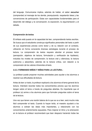 del lenguaje. Comunicarse implica, además de hablar, el saber escuchar
(comprender) el mensaje de los demás, jerarquizando, respetando ideas y las
convenciones de participación. Estas son capacidades fundamentales para el
desarrollo del diálogo y la conversación, la exposición, la argumentación y el
debate.

Comprensión de textos
El énfasis está puesto en la capacidad de leer, comprendiendo textos escritos.
Se busca que el estudiante construya significados personales del texto a partir
de sus experiencias previas como lector y de su relación con el contexto,
utilizando en forma consciente diversas estrategias durante el proceso de
lectura. La comprensión de textos requiere abordar el proceso lector
(percepción, objetivos de lectura, formulación y verificación de hipótesis),
incluidos los niveles de comprensión; la lectura oral y silenciosa, la lectura
autónoma y placentera, además de la lectura crítica, con relación a la
comprensión de los valores inherentes al texto.
2.2.3. FORMANDO NIÑOS Y NIÑAS PARA LA LECTURA.La profesor puede proponer muchas actividades para ayudar a los alumnos a
resolver sus dificultades de lectura.
Antes de leer un texto, la profesor explicará a los alumnos el tema general de la
lectura. Intentará recordar todos los conocimientos previos que los alumnos
tengan sobre el tema a través de preguntas abiertas. Es importante que el
profesor (a) anime a los alumnos para que formulen preguntas sobre el tema
de la lectura.
Una vez que tienen una noción básica de lo que se va a leer, será mucho más
fácil comprender el texto. Cuando lo hayan leído, el maestro ayudará a los
alumnos a extraer las ideas más importantes, y relacionarlo con los
conocimientos anteriormente expuestos. Para mejorar el ritmo y la entonación
en la lectura el profesor recomendará que lean despacio haciendo todas las

 