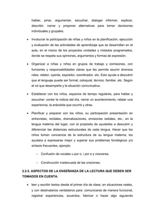 hablar, pinar, argumentar, escuchar, dialogar informar, explicar,
describir, narrar y proponer alternativas para tomar decisiones
individuales y grupales.
•

Involucrar la participación de niñas y niños en la planificación, ejecución
y evaluación de las actividades de aprendizaje que se desarrollan en el
aula, en el marco de los proyectos unidades y módulos programados,
donde se respeta sus opiniones, argumentos y formas de expresión.

•

Organizar a niñas y niños en grupos de trabajo y comisiones, con
funciones y responsabilidades claras que les permita asumir diversos
roles: relator, oyente, expositor, coordinador, etc. Esto ayuda a descubrir
que el lenguaje puede ser formal, coloquial, técnico, familiar, etc. Según
el rol que desempeñe y la situación comunicativa.

•

Establecer con los niños, espacios de tiempo regulares, para hablar y
escuchar: contar la noticia del día, narrar un acontecimiento, relatar una
experiencia, la anécdota que ocurrió y otras.

•

Planificar y preparar con los niños, su participación presentación en
entrevistas, recitales, dramatizaciones, emisiones radiales, etc., en la
lengua materna del lugar, con el propósito de ayudarles a descubrir y
diferenciar las distancias estructurales de cada lengua. Hacer que los
niños tomen conciencia de la estructura de su lengua materna, los
ayudara a expresarse mejor y superar sus problemas fonológicos y/o
sintaxis frecuentes, ejemplo:
− Confusión de vocales u por o, i por e y viceversa.
− Construcción inadecuada de las oraciones.

2.2.5. ASPECTOS DE LA ENSEÑANZA DE LA LECTURA QUE DEBEN SER
TOMADOS EN CUENTA.
•

leer y escribir textos desde el primer día de clase, en situaciones reales,
y con destinatarios verdaderos para: comunicarse de manera funcional,
registrar experiencias, acuerdos, fabricar o hacer algo siguiendo

 