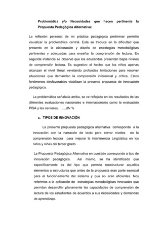 Problemática

y/o

Necesidades

que

hacen

pertinente

la

Propuesta Pedagógica Alternativa:
La reflexión personal de mi práctica pedagógica preliminar permitió
visualizar la problemática central. Esta se traduce en la dificultad que
presento en la elaboración y diseño de estrategias metodológicas
pertinentes y adecuadas para enseñar la comprensión de lectura. En
segunda instancia se observó que los educandos presentan bajos niveles
de comprensión lectora. Es sugestivo el hecho que los niños apenas
alcanzan el nivel literal, revelando profundas limitaciones para resolver
situaciones que demandan la comprensión inferencial y crítica. Estos
fenómenos desfavorables viabilizan la presente propuesta de innovación
pedagógica.
La problemática señalada arriba, se ve reflejado en los resultados de las
diferentes evaluaciones nacionales e internacionales como la evaluación
PISA y las censales. ……dfv %
c. TIPOS DE INNOVACIÓN
La presente propuesta pedagógica alternativa corresponde a la
innovación con la narración de texto para elevar niveles
comprensión lectora

en la

para mejorar la interferencia Lingüística en los

niños y niñas del tercer grado
La Propuesta Pedagógica Alternativa en cuestión corresponde a tipo de
innovación

pedagógica.

Así

mismo,

se

ha

identificado

que

específicamente es del tipo que permite reestructurar aquellos
elementos o estructuras que antes de la propuesta eran parte esencial
para el funcionamiento del sistema y que no eran eficientes. Nos
referimos a la aplicación de estrategias metodológicas innovadas que
permitan desarrollar planamente las capacidades de comprensión de
lectura de los estudiantes de acuerdos a sus necesidades y demandas
de aprendizaje.

 