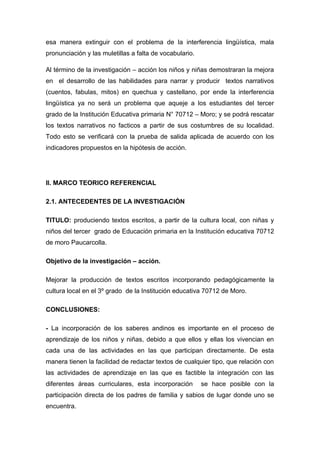 esa manera extinguir con el problema de la interferencia lingüística, mala
pronunciación y las muletillas a falta de vocabulario.
Al término de la investigación – acción los niños y niñas demostraran la mejora
en el desarrollo de las habilidades para narrar y producir textos narrativos
(cuentos, fabulas, mitos) en quechua y castellano, por ende la interferencia
lingüística ya no será un problema que aqueje a los estudiantes del tercer
grado de la Institución Educativa primaria N° 70712 – Moro; y se podrá rescatar
los textos narrativos no facticos a partir de sus costumbres de su localidad.
Todo esto se verificará con la prueba de salida aplicada de acuerdo con los
indicadores propuestos en la hipótesis de acción.

II. MARCO TEORICO REFERENCIAL
2.1. ANTECEDENTES DE LA INVESTIGACIÓN
TITULO: produciendo textos escritos, a partir de la cultura local, con niñas y
niños del tercer grado de Educación primaria en la Institución educativa 70712
de moro Paucarcolla.
Objetivo de la investigación – acción.
Mejorar la producción de textos escritos incorporando pedagógicamente la
cultura local en el 3º grado de la Institución educativa 70712 de Moro.
CONCLUSIONES:
- La incorporación de los saberes andinos es importante en el proceso de
aprendizaje de los niños y niñas, debido a que ellos y ellas los vivencian en
cada una de las actividades en las que participan directamente. De esta
manera tienen la facilidad de redactar textos de cualquier tipo, que relación con
las actividades de aprendizaje en las que es factible la integración con las
diferentes áreas curriculares, esta incorporación

se hace posible con la

participación directa de los padres de familia y sabios de lugar donde uno se
encuentra.

 