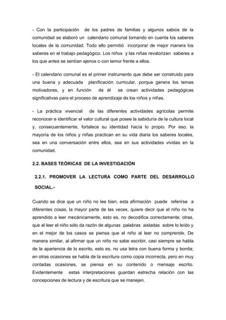 - Con la participación

de los padres de familias y algunos sabios de la

comunidad se elaboró un calendario comunal tomando en cuenta los saberes
locales de la comunidad. Todo ello permitió incorporar de mejor manera los
saberes en el trabajo pedagógico. Los niños y las niñas revalorizan saberes a
los que antes se sentían ajenos o con temor frente a ellos.
- El calendario comunal es el primer instrumento que debe ser construido para
una buena y adecuada

planificación curricular, porque genera los temas

motivadores, y en función

de él

se crean actividades pedagógicas

significativas para el proceso de aprendizaje de los niños y niñas.
- La práctica vivencial

de las diferentes actividades agrícolas permite

reconocer e identificar el valor cultural que posee la sabiduría de la cultura local
y, consecuentemente, fortalece su identidad hacía lo propio. Por eso, la
mayoría de los niños y niñas practican en su vida diaria los saberes locales,
sea en una conversación entre ellos, sea en sus actividades vividas en la
comunidad.
2.2. BASES TEÓRICAS DE LA INVESTIGACIÓN
2.2.1. PROMOVER LA LECTURA COMO PARTE DEL DESARROLLO
SOCIAL.Cuando se dice que un niño no lee bien, esta afirmación puede referirse a
diferentes cosas, la mayor parte de las veces, quiere decir que el niño no ha
aprendido a leer mecánicamente, esto es, no decodifica correctamente; otras,
que al leer el niño sólo da razón de algunas palabras aisladas sobre lo leído y
en el mejor de los casos se piensa que el niño al leer no comprende. De
manera similar, al afirmar que un niño no sabe escribir, casi siempre se habla
de la apariencia de lo escrito, esto es, no usa letra con buena forma y bonita;
en otras ocasiones se habla de la escritura como copia incorrecta, pero en muy
contadas ocasiones, se piensa en su contenido o mensaje escrito.
Evidentemente

estas interpretaciones guardan estrecha relación con las

concepciones de lectura y de escritura que se manejen.

 