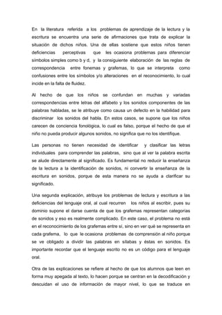 En la literatura referida a los problemas de aprendizaje de la lectura y la
escritura se encuentra una serie de afirmaciones que trata de explicar la
situación de dichos niños. Una de ellas sostiene que estos niños tienen
deficiencias

perceptivas

que

les ocasiona problemas para diferenciar

símbolos simples como b y d, y la consiguiente elaboración de las reglas de
correspondencia

entre fonemas y grafemas, lo que se interpreta

como

confusiones entre los símbolos y/o alteraciones en el reconocimiento, lo cual
incide en la falta de fluidez.
Al hecho de que los niños se confundan en muchas y variadas
correspondencias entre letras del alfabeto y los sonidos componentes de las
palabras habladas, se le atribuye como causa un defecto en la habilidad para
discriminar los sonidos del habla. En estos casos, se supone que los niños
carecen de conciencia fonológica, lo cual es falso, porque el hecho de que el
niño no pueda producir algunos sonidos, no significa que no los identifique.
Las personas no tienen necesidad de identificar

y clasificar las letras

individuales para comprender las palabras, sino que al ver la palabra escrita
se alude directamente al significado. Es fundamental no reducir la enseñanza
de la lectura a la identificación de sonidos, ni convertir la enseñanza de la
escritura en sonidos, porque de esta manera no se ayuda a clarificar su
significado.
Una segunda explicación, atribuye los problemas de lectura y escritura a las
deficiencias del lenguaje oral, al cual recurren

los niños al escribir, pues su

dominio supone el darse cuenta de que los grafemas representan categorías
de sonidos y eso es realmente complicado. En este caso, el problema no está
en el reconocimiento de los grafemas entre sí, sino en ver qué se representa en
cada grafema, lo que le ocasiona problemas de comprensión al niño porque
se ve obligado a dividir las palabras en sílabas y éstas en sonidos. Es
importante recordar que el lenguaje escrito no es un código para el lenguaje
oral.
Otra de las explicaciones se refiere al hecho de que los alumnos que leen en
forma muy apegada al texto, lo hacen porque se centran en la decodificación y
descuidan el uso de información de mayor nivel, lo que se traduce en

 