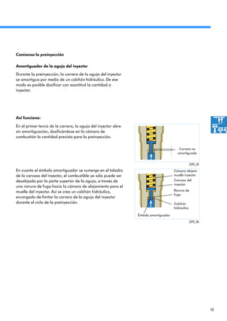 13
209_35
209_36
Durante la preinyección, la carrera de la aguja del inyector
se amortigua por medio de un colchón hidráulico. De ese
modo es posible dosificar con exactitud la cantidad a
inyectar.
En el primer tercio de la carrera, la aguja del inyector abre
sin amortiguación, dosificándose en la cámara de
combustión la cantidad prevista para la preinyección.
Amortiguador de la aguja del inyector
Así funciona:
Comienza la preinyección
En cuanto el émbolo amortiguador se sumerge en el taladro
de la carcasa del inyector, el combustible ya sólo puede ser
desalojado por la parte superior de la aguja, a través de
una ranura de fuga hacia la cámara de alojamiento para el
muelle del inyector. Así se crea un colchón hidráulico,
encargado de limitar la carrera de la aguja del inyector
durante el ciclo de la preinyección.
Carrera no
amortiguada
Ranura de
fuga
Colchón
hidráulico
Cámara alojam.
muelle inyector
Carcasa del
inyector
Émbolo amortiguador
 