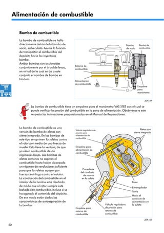 20
209_49
209_50
Aletas con
cierre integrado
Tamiz
Hacia el
conducto de
alimentación en
la culata
Procedente
del conducto
de retorno
en la culata
Válvula reguladora de
presión para
alimentación de
combustible
Empalme para
alimentación de
combustible
Estrangulador
Empalme para
retorno de
combustible
Rotor
Válvula reguladora
de presión para
retorno de
combustible
Retorno de
combustible
Alimentación
de combustible
Bomba
de vacío
Bomba de
combustible
Empalme
para
manómetro
La bomba de combustible tiene un empalme para el manómetro VAS 5187, con el cual se
puede verificar la presión del combustible en la zona de alimentación. Obsérvense a este
respecto las instrucciones proporcionadas en el Manual de Reparaciones.
La bomba de combustible se halla
directamente detrás de la bomba de
vacío, en la culata. Asume la función
de transportar el combustible del
depósito hacia los inyectores
bomba.
Ambas bombas son accionadas
conjuntamente por el árbol de levas,
en virtud de lo cual se da a este
conjunto el nombre de bomba en
tándem.
Alimentación de combustible
Bomba de combustible
La bomba de combustible es una
versión de bomba de aletas con
cierre integrado. En las bombas de
este tipo se oprimen las aletas contra
el rotor por medio de una fuerza de
muelle. Esto tiene la ventaja, de que
ya eleva combustible desde
regímenes bajos. Las bombas de
aletas comunes no aspiran el
combustible hasta haber alcanzado
un régimen de revoluciones suficiente
para que las aletas apoyen por
fuerza centrífuga contra el estator.
La conducción del combustible en el
interior de la bomba está diseñada
de modo que el rotor siempre esté
bañado con combustible, incluso si se
ha agotado el contenido del depósito.
De ese modo están dadas las
características de autoaspiración de
la bomba.
 