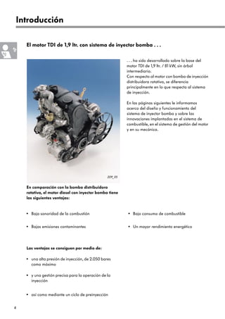 4
209_05
una alta presión de inyección, de 2.050 bares
como máximo
Las ventajas se consiguen por medio de:
y una gestión precisa para la operación de la
inyección
•
•
Introducción
El motor TDI de 1,9 ltr. con sistema de inyector bomba . . .
En comparación con la bomba distribuidora
rotativa, el motor diesel con inyector bomba tiene
las siguientes ventajas:
. . . ha sido desarrollado sobre la base del
motor TDI de 1,9 ltr. / 81 kW, sin árbol
intermediario.
Con respecto al motor con bomba de inyección
distribuidora rotativa, se diferencia
principalmente en lo que respecta al sistema
de inyección.
En las páginas siguientes le informamos
acerca del diseño y funcionamiento del
sistema de inyector bomba y sobre las
innovaciones implantadas en el sistema de
combustible, en el sistema de gestión del motor
y en su mecánica.
así como mediante un ciclo de preinyección
•
Baja sonoridad de la combustión
•
Bajas emisiones contaminantes
•
Bajo consumo de combustible
•
Un mayor rendimiento energético
•
 