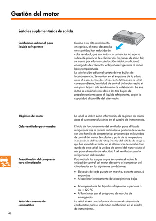 46
Señal de consumo de
combustible
La señal sirve como información sobre el consumo de
combustible para el indicador multifunción en el cuadro
de instrumentos.
Calefacción adicional para
líquido refrigerante
Debido a su alto rendimiento
energético, el motor desarrolla
una cantidad tan reducida de
calor residual, que en ciertas circunstancias no aporta
suficiente potencia de calefacción. En países de clima frío
se monta por ello una calefacción eléctrica adicional,
encargada de calefactar el líquido refrigerante al haber
bajas temperaturas.
La calefacción adicional consta de tres bujías de
incandescencia. Se montan en el empalme de la culata
para el paso de líquido refrigerante. Utilizando la señal
correspondiente, la unidad de control del motor excita el
relé para bajo o alto rendimiento de calefacción. De ese
modo se conectan una, dos o las tres bujías de
precalentamiento para el líquido refrigerante, según la
capacidad disponible del alternador.
Régimen del motor La señal se utiliza como información de régimen del motor
para el cuentarrevoluciones en el cuadro de instrumentos.
Señales suplementarias de salida
Ciclo ventilador post-marcha El ciclo de funcionamiento del ventilador para el líquido
refrigerante tras la parada del motor se gestiona de acuerdo
con una familia de características programada en la unidad
de control del motor. Se calcula a partir de la temperatura
momentánea del líquido refrigerante y del estado de carga a
que fue sometido el motor en el último ciclo de marcha. Con
ayuda de esta señal, la unidad de control del motor excita el
relé para el escalón de velocidad 1 del ventilador para la
refrigeración del radiador.
Desactivación del compresor
para climatizador
Para reducir las cargas a que se somete el motor, la
unidad de control del motor desactiva el compresor del
climatizador en las siguientes condiciones:
Después de cada puesta en marcha, durante aprox. 6
segundos
Al acelerar intensamente desde regímenes bajos
A temperaturas del líquido refrigerante superiores a
los + 120 °C
Al funcionar con el programa de marcha de
emergencia
•
•
•
•
Gestión del motor
 