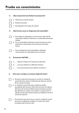 58
Válvula para inyector bomba
¿Qué componente hace finalizar la preinyección?
3.
a.
Émbolo de evasión
b.
Amortiguador de la aguja de inyector
c.
. . . detecta el régimen de revoluciones del motor.
El transmisor Hall G40 . . .
5.
a.
. . . sirve para detectar los diferentes cilindros.
b.
. . . sirve exclusivamente para detectar el cilindro 1.
c.
Evita daños en el depósito y en el transmisor del nivel de
combustible, debidos al efecto de un combustible demasiado
caliente.
¿Qué función asume la refrigeración del combustible?
4.
a.
Con el combustible refrigerado, baja la temperatura de la
combustión, reduciéndose así las emisiones de óxidos
nítricos.
b.
Con la refrigeración del combustible se distribuye
uniformemente el combustible hacia los cilindros.
c.
Pruebe sus conocimientos
Durante la operación de puesta en marcha, la unidad de
control del motor excita simultáneamente todas las válvulas
de los inyectores bomba.
¿Con qué se consigue un arranque rápido del motor?
6.
a.
La unidad de control del motor analiza las señales
procedentes del transmisor Hall y del transmisor de régimen
del motor. De esa forma detecta oportunamente la posición
del cigüeñal con respecto a los cilindros y puede excitar la
válvula correcta para inyector bomba, con objeto de iniciar el
ciclo de la inyección.
b.
El ciclo de la inyección inicia en cuanto la unidad de control
del motor ha detectado el cilindro 1 a través de la señal
procedente del transmisor Hall.
c.
 