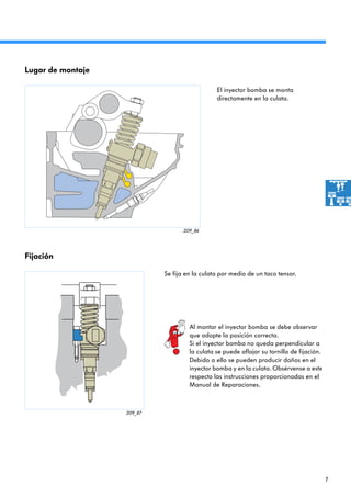 7
209_86
209_87
El inyector bomba se monta
directamente en la culata.
Se fija en la culata por medio de un taco tensor.
Lugar de montaje
Al montar el inyector bomba se debe observar
que adopte la posición correcta.
Si el inyector bomba no queda perpendicular a
la culata se puede aflojar su tornillo de fijación.
Debido a ello se pueden producir daños en el
inyector bomba y en la culata. Obsérvense a este
respecto las instrucciones proporcionadas en el
Manual de Reparaciones.
Fijación
 