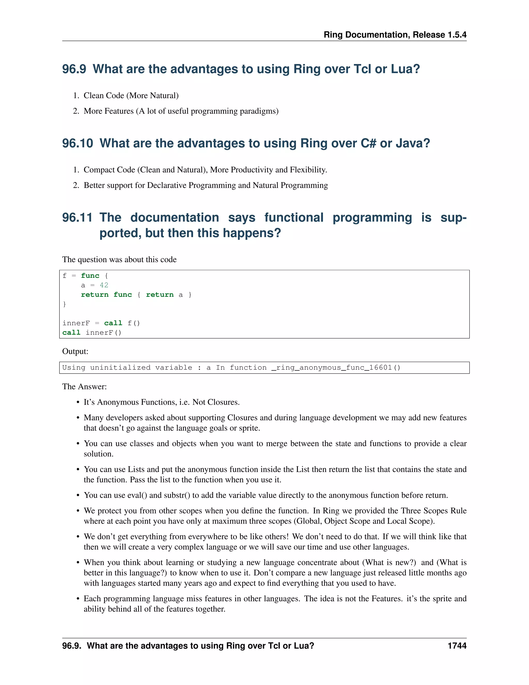 Ring Documentation, Release 1.5.4
96.9 What are the advantages to using Ring over Tcl or Lua?
1. Clean Code (More Natural)
2. More Features (A lot of useful programming paradigms)
96.10 What are the advantages to using Ring over C# or Java?
1. Compact Code (Clean and Natural), More Productivity and Flexibility.
2. Better support for Declarative Programming and Natural Programming
96.11 The documentation says functional programming is sup-
ported, but then this happens?
The question was about this code
f = func {
a = 42
return func { return a }
}
innerF = call f()
call innerF()
Output:
Using uninitialized variable : a In function _ring_anonymous_func_16601()
The Answer:
• It’s Anonymous Functions, i.e. Not Closures.
• Many developers asked about supporting Closures and during language development we may add new features
that doesn’t go against the language goals or sprite.
• You can use classes and objects when you want to merge between the state and functions to provide a clear
solution.
• You can use Lists and put the anonymous function inside the List then return the list that contains the state and
the function. Pass the list to the function when you use it.
• You can use eval() and substr() to add the variable value directly to the anonymous function before return.
• We protect you from other scopes when you deﬁne the function. In Ring we provided the Three Scopes Rule
where at each point you have only at maximum three scopes (Global, Object Scope and Local Scope).
• We don’t get everything from everywhere to be like others! We don’t need to do that. If we will think like that
then we will create a very complex language or we will save our time and use other languages.
• When you think about learning or studying a new language concentrate about (What is new?) and (What is
better in this language?) to know when to use it. Don’t compare a new language just released little months ago
with languages started many years ago and expect to ﬁnd everything that you used to have.
• Each programming language miss features in other languages. The idea is not the Features. it’s the sprite and
ability behind all of the features together.
96.9. What are the advantages to using Ring over Tcl or Lua? 1744
 