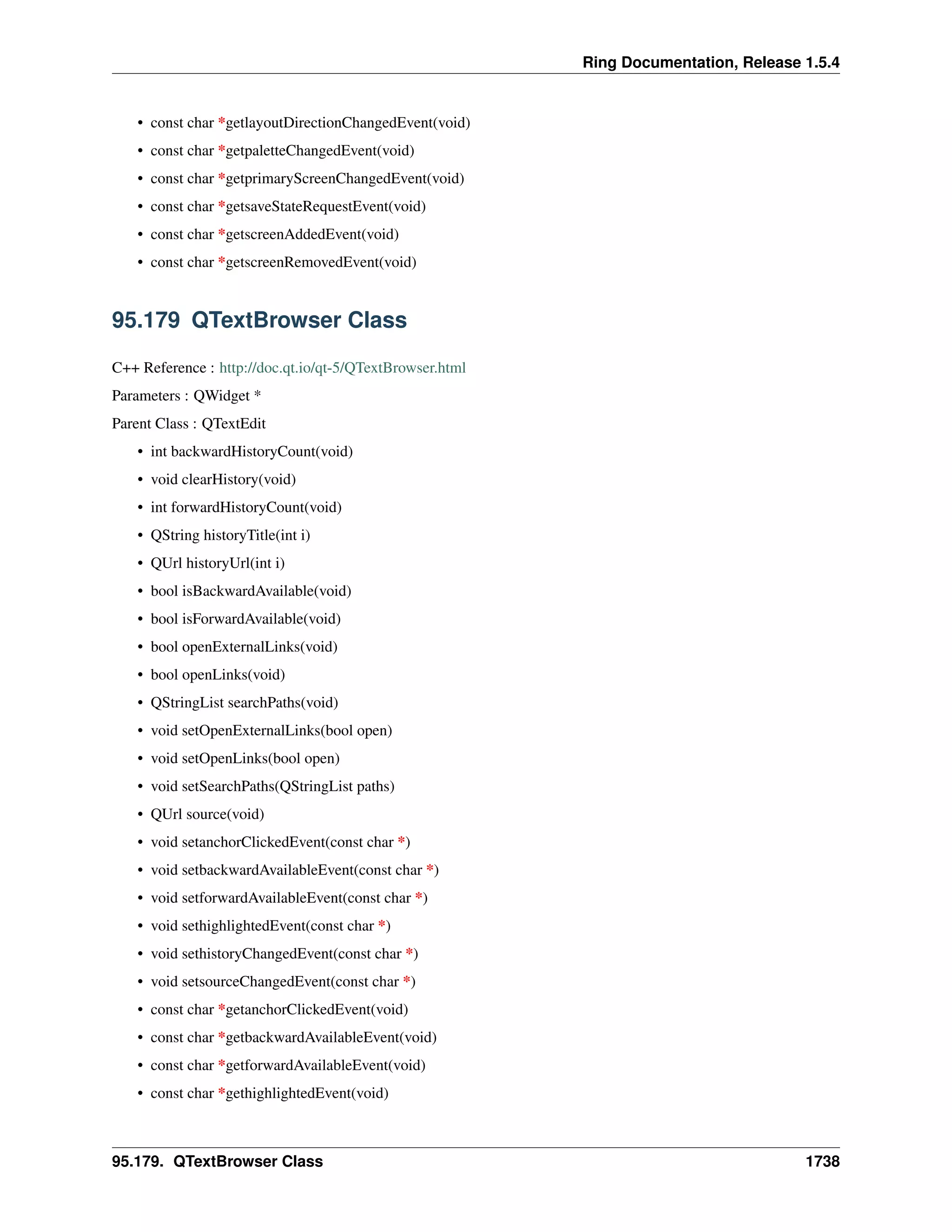 Ring Documentation, Release 1.5.4
• const char *getlayoutDirectionChangedEvent(void)
• const char *getpaletteChangedEvent(void)
• const char *getprimaryScreenChangedEvent(void)
• const char *getsaveStateRequestEvent(void)
• const char *getscreenAddedEvent(void)
• const char *getscreenRemovedEvent(void)
95.179 QTextBrowser Class
C++ Reference : http://doc.qt.io/qt-5/QTextBrowser.html
Parameters : QWidget *
Parent Class : QTextEdit
• int backwardHistoryCount(void)
• void clearHistory(void)
• int forwardHistoryCount(void)
• QString historyTitle(int i)
• QUrl historyUrl(int i)
• bool isBackwardAvailable(void)
• bool isForwardAvailable(void)
• bool openExternalLinks(void)
• bool openLinks(void)
• QStringList searchPaths(void)
• void setOpenExternalLinks(bool open)
• void setOpenLinks(bool open)
• void setSearchPaths(QStringList paths)
• QUrl source(void)
• void setanchorClickedEvent(const char *)
• void setbackwardAvailableEvent(const char *)
• void setforwardAvailableEvent(const char *)
• void sethighlightedEvent(const char *)
• void sethistoryChangedEvent(const char *)
• void setsourceChangedEvent(const char *)
• const char *getanchorClickedEvent(void)
• const char *getbackwardAvailableEvent(void)
• const char *getforwardAvailableEvent(void)
• const char *gethighlightedEvent(void)
95.179. QTextBrowser Class 1738
 