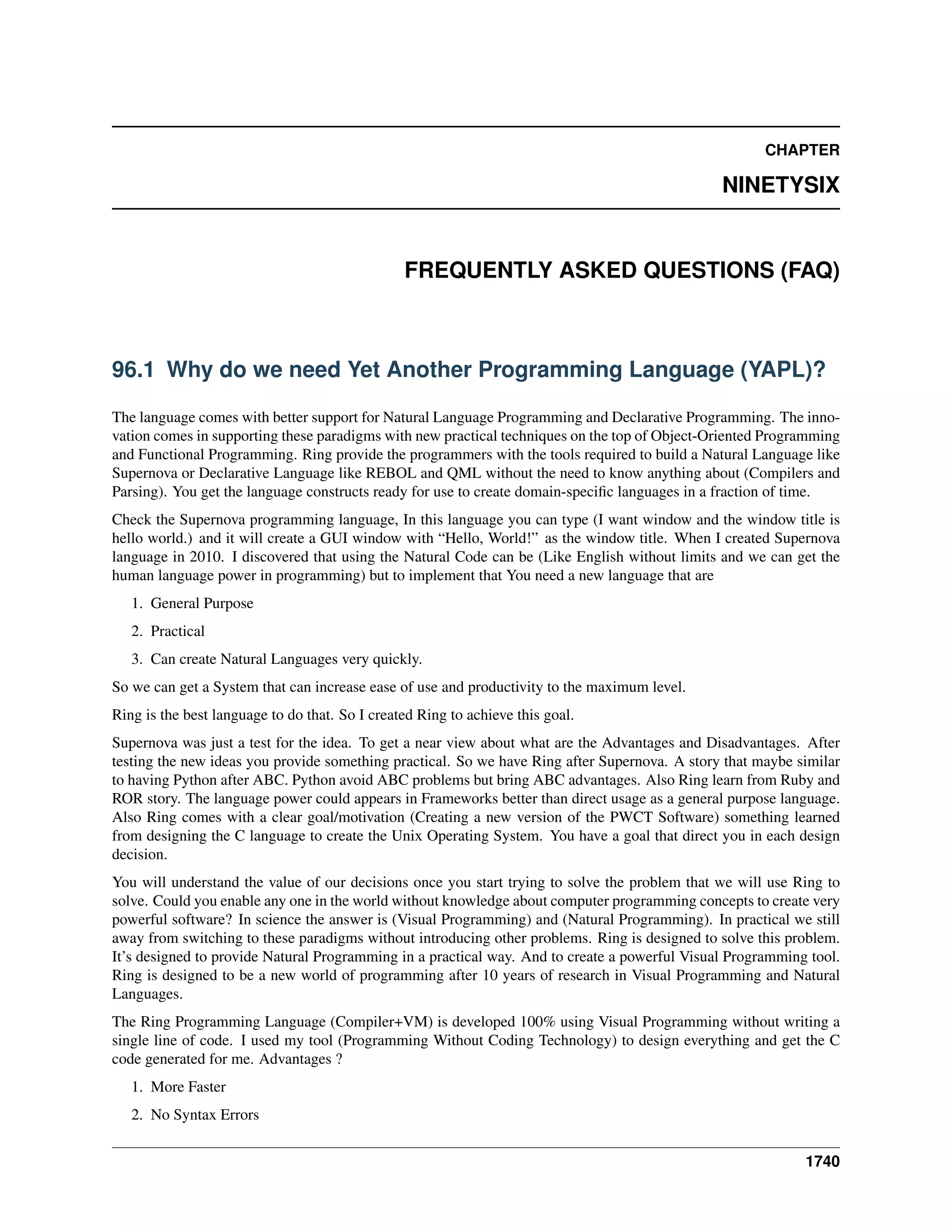 CHAPTER
NINETYSIX
FREQUENTLY ASKED QUESTIONS (FAQ)
96.1 Why do we need Yet Another Programming Language (YAPL)?
The language comes with better support for Natural Language Programming and Declarative Programming. The inno-
vation comes in supporting these paradigms with new practical techniques on the top of Object-Oriented Programming
and Functional Programming. Ring provide the programmers with the tools required to build a Natural Language like
Supernova or Declarative Language like REBOL and QML without the need to know anything about (Compilers and
Parsing). You get the language constructs ready for use to create domain-speciﬁc languages in a fraction of time.
Check the Supernova programming language, In this language you can type (I want window and the window title is
hello world.) and it will create a GUI window with “Hello, World!” as the window title. When I created Supernova
language in 2010. I discovered that using the Natural Code can be (Like English without limits and we can get the
human language power in programming) but to implement that You need a new language that are
1. General Purpose
2. Practical
3. Can create Natural Languages very quickly.
So we can get a System that can increase ease of use and productivity to the maximum level.
Ring is the best language to do that. So I created Ring to achieve this goal.
Supernova was just a test for the idea. To get a near view about what are the Advantages and Disadvantages. After
testing the new ideas you provide something practical. So we have Ring after Supernova. A story that maybe similar
to having Python after ABC. Python avoid ABC problems but bring ABC advantages. Also Ring learn from Ruby and
ROR story. The language power could appears in Frameworks better than direct usage as a general purpose language.
Also Ring comes with a clear goal/motivation (Creating a new version of the PWCT Software) something learned
from designing the C language to create the Unix Operating System. You have a goal that direct you in each design
decision.
You will understand the value of our decisions once you start trying to solve the problem that we will use Ring to
solve. Could you enable any one in the world without knowledge about computer programming concepts to create very
powerful software? In science the answer is (Visual Programming) and (Natural Programming). In practical we still
away from switching to these paradigms without introducing other problems. Ring is designed to solve this problem.
It’s designed to provide Natural Programming in a practical way. And to create a powerful Visual Programming tool.
Ring is designed to be a new world of programming after 10 years of research in Visual Programming and Natural
Languages.
The Ring Programming Language (Compiler+VM) is developed 100% using Visual Programming without writing a
single line of code. I used my tool (Programming Without Coding Technology) to design everything and get the C
code generated for me. Advantages ?
1. More Faster
2. No Syntax Errors
1740
 