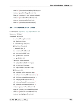 Ring Documentation, Release 1.5.4
• const char *getlayoutDirectionChangedEvent(void)
• const char *getpaletteChangedEvent(void)
• const char *getprimaryScreenChangedEvent(void)
• const char *getsaveStateRequestEvent(void)
• const char *getscreenAddedEvent(void)
• const char *getscreenRemovedEvent(void)
95.179 QTextBrowser Class
C++ Reference : http://doc.qt.io/qt-5/QTextBrowser.html
Parameters : QWidget *
Parent Class : QTextEdit
• int backwardHistoryCount(void)
• void clearHistory(void)
• int forwardHistoryCount(void)
• QString historyTitle(int i)
• QUrl historyUrl(int i)
• bool isBackwardAvailable(void)
• bool isForwardAvailable(void)
• bool openExternalLinks(void)
• bool openLinks(void)
• QStringList searchPaths(void)
• void setOpenExternalLinks(bool open)
• void setOpenLinks(bool open)
• void setSearchPaths(QStringList paths)
• QUrl source(void)
• void setanchorClickedEvent(const char *)
• void setbackwardAvailableEvent(const char *)
• void setforwardAvailableEvent(const char *)
• void sethighlightedEvent(const char *)
• void sethistoryChangedEvent(const char *)
• void setsourceChangedEvent(const char *)
• const char *getanchorClickedEvent(void)
• const char *getbackwardAvailableEvent(void)
• const char *getforwardAvailableEvent(void)
• const char *gethighlightedEvent(void)
95.179. QTextBrowser Class 1738
 