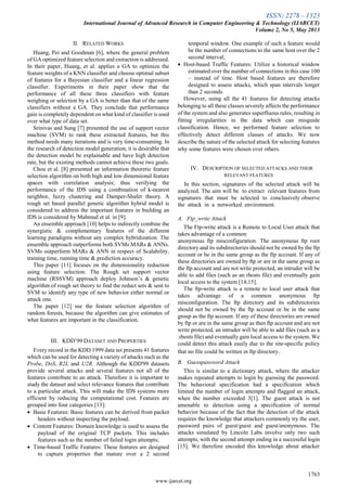 ISSN: 2278 – 1323
International Journal of Advanced Research in Computer Engineering & Technology (IJARCET)
Volume 2, No 5, May 2013
1763
www.ijarcet.org
II. RELATED WORKS
Huang, Pei and Goodman [6], where the general problem
of GA optimized feature selection and extraction is addressed.
In their paper, Huang, et al. applies a GA to optimize the
feature weights of a KNN classifier and choose optimal subset
of features for a Bayesian classifier and a linear regression
classifier. Experiments in their paper show that the
performance of all these three classifiers with feature
weighing or selection by a GA is better than that of the same
classifiers without a GA. They conclude that performance
gain is completely dependent on what kind of classifier is used
over what type of data set.
Srinivas and Sung [7] presented the use of support vector
machine (SVM) to rank these extracted features, but this
method needs many iterations and is very time-consuming. In
the research of detection model generation, it is desirable that
the detection model be explainable and have high detection
rate, but the existing methods cannot achieve these two goals.
Chou et al. [8] presented an information theoretic feature
selection algorithm on both high and low dimensional feature
spaces with correlation analysis; thus verifying the
performance of the IDS using a combination of k-nearest
neighbor, fuzzy clustering and Damper-Shafer theory. A
rough set based parallel genetic algorithm hybrid model is
considered to address the important features in building an
IDS is considered by Mahmud et al. in [9].
An ensemble approach [10] helps to indirectly combine the
synergistic & complementary features of the different
learning paradigms without any complex hybridization. The
ensemble approach outperforms both SVMs MARs & ANNs.
SVMs outperform MARs & ANN in respect of Scalability,
training time, running time & prediction accuracy.
This paper [11] focuses on the dimensionality reduction
using feature selection. The Rough set support vector
machine (RSSVM) approach deploy Johnson‟s & genetic
algorithm of rough set theory to find the reduct sets & sent to
SVM to identify any type of new behavior either normal or
attack one.
The paper [12] use the feature selection algorithm of
random forests, because the algorithm can give estimates of
what features are important in the classification.
III. KDD‟99 DATASET AND PROPERTIES
Every record in the KDD 1999 data set presents 41 features
which can be used for detecting a variety of attacks such as the
Probe, DoS, R2L and U2R. Although the KDD'99 datasets
provide several attacks and several features not all of the
features contribute to an attack. Therefore it is important to
study the dataset and select relevance features that contribute
to a particular attack. This will make the IDS systems more
efficient by reducing the computational cost. Features are
grouped into four categories [13]:
 Basic Features: Basic features can be derived from packet
headers without inspecting the payload.
 Content Features: Domain knowledge is used to assess the
payload of the original TCP packets. This includes
features such as the number of failed login attempts;
 Time-based Traffic Features: These features are designed
to capture properties that mature over a 2 second
temporal window. One example of such a feature would
be the number of connections to the same host over the 2
second interval;
 Host-based Traffic Features: Utilize a historical window
estimated over the number of connections in this case 100
– instead of time. Host based features are therefore
designed to assess attacks, which span intervals longer
than 2 seconds.
However, using all the 41 features for detecting attacks
belonging to all these classes severely affects the performance
of the system and also generates superfluous rules, resulting in
fitting irregularities in the data which can misguide
classification. Hence, we performed feature selection to
effectively detect different classes of attacks. We now
describe the nature of the selected attack for selecting features
why some features were chosen over others.
IV. DESCRIPTION OF SELECTED ATTACKS AND THEIR
RELEVANT FEATURES
In this section, signatures of the selected attack will be
analyzed. The aim will be to extract relevant features from
signatures that must be selected to conclusively observe
the attack in a networked environment.
A. Ftp_write Attack
The Ftp-write attack is a Remote to Local User attack that
takes advantage of a common
anonymous ftp misconfiguration. The anonymous ftp root
directory and its subdirectories should not be owned by the ftp
account or be in the same group as the ftp account. If any of
these directories are owned by ftp or are in the same group as
the ftp account and are not write protected, an intruder will be
able to add files (such as an rhosts file) and eventually gain
local access to the system [14,15].
The ftp-write attack is a remote to local user attack that
takes advantage of a common anonymous ftp
misconfiguration. The ftp directory and its subdirectories
should not be owned by the ftp account or be in the same
group as the ftp account. If any of these directories are owned
by ftp or are in the same group as then ftp account and are not
write protected, an intruder will be able to add files (such as a
.rhosts file) and eventually gain local access to the system. We
could detect this attack easily due to the site-specific policy
that no file could be written in ftp directory.
B. Guesspassword Attack
This is similar to a dictionary attack, where the attacker
makes repeated attempts to login by guessing the password.
The behavioral specification had a specification which
limited the number of login attempts and flagged an attack,
when the number exceeded 3[1]. The guest attack is not
amenable to detection using a specification of normal
behavior because of the fact that the detection of the attack
requires the knowledge that attackers commonly try the user,
password pairs of guest/guest and guest/anonymous. The
attacks simulated by Lincoln Labs involve only two such
attempts, with the second attempt ending in a successful login
[15]. We therefore encoded this knowledge about attacker
 