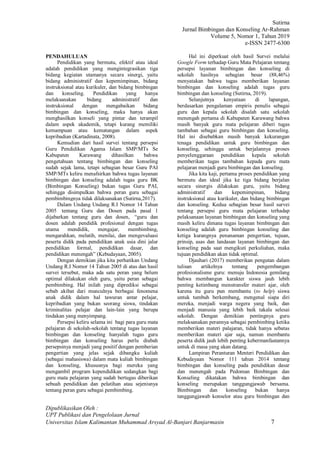 Sutirna
Jurnal Bimbingan dan Konseling Ar-Rahman
Volume 5, Nomor 1, Tahun 2019
e-ISSN 2477-6300
Dipublikasikan Oleh :
UPT Publikasi dan Pengelolaan Jurnal
Universitas Islam Kalimantan Muhammad Arsyad Al-Banjari Banjarmasin 7
PENDAHULUAN
Pendidikan yang bermutu, efektif atau ideal
adalah pendidikan yang mengintegrasikan tiga
bidang kegiatan utamanya secara sinergi, yaitu
bidang administratif dan kepemimpinan, bidang
instruksional atau kurikuler, dan bidang bimbingan
dan konseling. Pendidikan yang hanya
melaksanakan bidang administratif dan
instruksional dengan mengabaikan bidang
bimbingan dan konseling, maka hanya akan
menghasilkan konseli yang pintar dan terampil
dalam aspek akademik, tetapi kurang memiliki
kemampuan atau kematangan dalam aspek
kepribadian (Kartadinata, 2008).
Kemudian dari hasil survei tentang persepsi
Guru Pendidikan Agama Islam SMP/MTs Se
Kabupaten Karawang dihasilkan bahwa
pengetahuan tentang bimbingan dan konseling
sudah sejak lama, tetapi sebagian besar Guru PAI
SMP/MTs keliru menafsirkan bahwa tugas layanan
bimbingan dan konseling adalah tugas guru BK
(Bimbingan Konseling) bukan tugas Guru PAI,
sehingga disimpulkan bahwa peran guru sebagai
pembimbingnya tidak dilaksanakan (Sutirna,2017).
Dalam Undang Undang R.I Nomor 14 Tahun
2005 tentang Guru dan Dosen pada pasal 1
dijabarkan tentang guru dan dosen, “guru dan
dosen adalah pendidik profesional dengan tugas
utama mendidik, mengajar, membimbing,
mengarahkan, melatih, menilai, dan mengevaluasi
peserta didik pada pendidikan anak usia dini jalur
pendidikan formal, pendidikan dasar, dan
pendidikan menengah” (Kebudayaan, 2005).
Dengan demikian jika kita perhatikan Undang
Undang R.I Nomor 14 Tahun 2005 di atas dan hasil
survei tersebut, maka ada satu peran yang belum
optimal dilakukan oleh guru, yaitu peran sebagai
pembimbing. Hal inilah yang diprediksi sebagai
sebab akibat dari munculnya berbagai fenomena
anak didik dalam hal tawuran antar pelajar,
kepribadian yang bukan seorang siswa, tindakan
kriminalitas pelajar dan lain-lain yang berupa
tindakan yang menyimpang.
Persepsi keliru selama ini bagi para guru mata
pelajaran di sekolah-sekolah tentang tugas layanan
bimbingan dan konseling hanyalah tugas guru
bimbingan dan konseling harus perlu diubah
persepsinya menjadi yang positif dengan pemberian
pengertian yang jelas sejak dibangku kuliah
(sebagai mahasiswa) dalam mata kuliah bimbingan
dan konseling, khususnya bagi mereka yang
mengambil program kependidikan sedangkan bagi
guru mata pelajaran yang sudah bertugas diberikan
sebuah pendidikan dan pelatihan atau sejenisnya
tentang peran guru sebagai pembimbing.
Hal ini diperkuat oleh hasil Survei melalui
Google Form terhadap Guru Mata Pelajaran tentang
persepsi layanan bimbingan dan konseling di
sekolah hasilnya sebagian besar (88,46%)
menyatakan bahwa tugas memberikan layanan
bimbingan dan konseling adalah tugas guru
bimbingan dan konseling (Sutirna, 2019).
Selanjutnya kenyataan di lapangan,
berdasarkan pengalaman empiris penulis sebagai
guru dan kepala sekolah disalah satu sekolah
menengah pertama di Kabupaten Karawang bahwa
masih banyak guru mata pelajaran diberi tugas
tambahan sebagai guru bimbingan dan konseling.
Hal ini disebabkan masih banyak kekurangan
tenaga pendidikan untuk guru bimbingan dan
konseling, sehingga untuk berjalannya proses
penyelenggaraan pendidikan kepala sekolah
memberikan tugas tambahan kepada guru mata
pelajaran menjadi guru bimbingan dan konseling.
Jika kita kaji, pertama proses pendidikan yang
bermutu dan ideal jika ke tiga bidang berjalan
secara sinergis dilakukan guru, yaitu bidang
administratif dan kepemimpinan, bidang
instruksional atau kurikuler, dan bidang bimbingan
dan konseling. Kedua sebagian besar hasil survei
tentang persepsi guru mata pelajaran terhadap
pelaksanaan layanan bimbingan dan konseling yang
masih keliru dimana tugas layanan bimbingan dan
konseling adalah guru bimbingan konseling dan
ketiga kurangnya penanaman pengertian, tujuan,
prinsip, asas dan landasan layanan bimbingan dan
konseling pada saat mengikuti perkuliahan, maka
tujuan pendidikan akan tidak optimal.
Djauhari (2017) memberikan pengutan dalam
tulisan artikelnya tentang pengembangan
profesionalisme guru: menuju Indonesia gemilang
bahwa membangun karakter siswa jauh lebih
penting ketimbang menstransfer materi ajar, oleh
karena itu guru pun membantu (to help) siswa
untuk tumbuh berkembang, mengenal siapa diri
mereka, menjadi warga negera yang baik, dan
menjadi manusia yang lebih baik takala selesai
sekolah. Dengan demikian pentingnya guru
melaksanakan perannya sebagai pembimbing ketika
memberikan materi palajaran, tidak hanya sebatas
memberikan materi ajar saja, namun membantu
peserta didik jauh lebih penting kebermanfaatannya
untuk di masa yang akan datang.
Lampiran Peranturan Menteri Pendidikan dan
Kebudayaan Nomor 111 tahun 2014 tentang
bimbingan dan konseling pada pendidikan dasar
dan menengah pada Pedoman Bimbingan dan
Konseling dikatakan bahwa bimbingan dan
konseling merupakan tanggungjawab bersama.
Bimbingan dan konseling bukan hanya
tanggungjawab konselor atau guru bimbingan dan
 