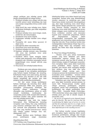 Sutirna
Jurnal Bimbingan dan Konseling Ar-Rahman
Volume 5, Nomor 1, Tahun 2019
e-ISSN 2477-6300
Dipublikasikan Oleh :
UPT Publikasi dan Pengelolaan Jurnal
Universitas Islam Kalimantan Muhammad Arsyad Al-Banjari Banjarmasin 12
sebagai perlakuan guru terhadap peserta didik
dengan memperhatikan hal sebagai berikut:
1. Perlakuan terhadap siswa sebagai individu yang
memiliki potensi untuk berkembang dan maju
serta mampu mengarahkan dirinya sendiri untuk
mandiri.
2. Sikap positif dan wajar terhadap siswa. Dalam
pelaksanaan bimbingan, guru tidak menjauhkan
diri dari siswa.
3. Perlakuan terhadap siswa secara hangat, ramah,
rendah hati, dan menyenangkan.
4. Pemahaman siswa secara empirik.
5. Penghargaan terhadap martabat siswa sebagai
individu.
6. Penampilan diri secara ikhlas (genuine) di
depan siswa.
7. Kekongkritan dalam menyatakan diri.
8. Penerimaan siswa secara apa adanya.
9. Perlakuan terhadap siswa secara terbuka.
10. Kepekaan terhadap perasaan yang dinyatakan
oleh siswa dan membantu siswa untuk
menyadari perasaan itu.
11. Kesadaran bahwa tujuan mengajar bukan
terbatas pada penguasaan siswa terhadap bahan
pengajaran saja, melainkan menyangkut seluruh
pengembangan siswa menjadi individu yang
lebih dewasa.
12. Penyesuaian diri terhadap keadaan khusus.
Perlakuan guru mata pelajaran dalam proses
belajar mengajar di atas merupakan pembelajaran
yang berbasis kepada bimbingan dan konseling.
Keberhasilan belajar siswa akan kurang, jika hanya
jika perlakuan yang diuraikan di atas tadi salah
satunya menghilang dari perilaku guru mata
pelajaran ketika memberikan pembelajaran.
Arti dari uraian tentang pembelajaran
berbasis bimbingan dan konseling disini adalah
dalam pelaksanaan PBM mata pelajaran, guru
menerapkan prinsip-prinsip bimbingan dan
konseling sebagai landasannya, sehingga
diharapkan yang pembelajaran selama ini masih
menjadi menakutkan, membosankan dan
menjemukan peserta didik menjadi lebih harmonis,
memahami karakter anak, penuh keakraban dan
rasa cinta terhadap peserta didik.
Sebagaimana yang telah kita ketahui
bahwasannya ilmu bimbingan dan konseling
merupakan suatu bidang ilmu yang multidimensi
yang menerima sumbangan besar dari ilmu-ilmu
lain, termasuk ilmu pengetahuan dan teknologi.
Juga ilmu yang bersifat multireferensial, artinya
ilmu dengan rujukan berbagai ilmu lain.
(Mohammad, 2107)
Dengan demikian peran bimbingan dalam
proses pembelajaran sangat menentukan
keberhasilan belajar siswa dalam bentuk hasil yang
mempribadi. Suasana kelas yang dilatarbelakangi
interaksi manusiawi itu mendorong guru untuk
bukan hanya sekedar mentransfer ilmu pengetahuan
saja, akan tetapi mendorong siswa untuk belajar
lebih optimal. Dengan perkataan lain, suasana kelas
yang diwarnai interaksi manusiawi itu akan
mendorong siswa untuk lebih terlibat dalam proses
belajar mengajar secara intelektual dan emosional.
Siswa melakukan asimilasi serta akomodasi
kognitif untuk memperoleh pengetahuan, berbuat
dan berpengalaman langsung dalam
mengembangkan keterampilan dan melakukan
penghayatan serta internalisasi dalam pembentukan
sikap dan nilai-nilai. Proses demikian tersebut akan
melipatgandakan kebermaknaan belajar bagi siswa,
sehingga belajar bukan lagi merupakan suatu
paksaan atau beban akan tetapi merupakan suatu
kebutuhan.
D. Peran Guru Sebagai Pembimbing
Peranan (role) guru artinya keseluruhan
perilaku yang harus dilakukan guru dalam
melaksanakan tugasnya sebagai guru. Guru
mempunyai peranan yang luas baik di sekolah, di
dalam keluarga, maupun di lingkungan masyarakat.
Guru merupakan faktor utama dalam keseluruhan
proses pendidikan. Dalam tugasnya sebagai
pendidik, guru banyak sekali memagang berbagai
jenis perannya yang mau tidak mau harus
dilaksanakan sebagai seorang guru. Guru
mempunyai peranan dan kedudukan kunci di dalam
keseluruhan proses pendidikan – terutama dalam
pendidikan formal – bahkan dalam pembangunan
masyarakat pada umumnya (Natawidjaja, 1984).
Selanjutnya guru yang baik dan efektif ialah
guru yang dapat memainkan peranan-peranan itu
secara baik. Peranan-peranan tersebut adalah
sebagai perancang pembelajaran, pengelola
pengajaran, penilai hasil pembelajaran, pengarah
pembelajaran, dan sebagai pembimbing siswa.
(Surya, 2004) . Kemudian Moddy (Natawidjaja,
1984) memberikan tulisan yang sangat mendukung
terhadap peran guru baik di sekolah maupun di
masyarakat, yaitu:
“....the success of organized society depends largely
upon the theacher. She must be conscious that she
is performing the highest type of service to society
and that her profession must be on as high a level
as that of any other. A teacher’s personality plays a
most important part in her teaching success.”
Dari kalimat tersebut ternyata kepribadian
guru merupakan bagian terpenting dalam meraih
kesuksesan pembelajaran, sehingga akan tercipta
peserta didik yang memiliki kualitas. Natawidjaja
 