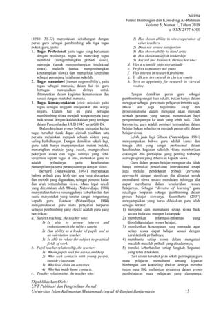 Sutirna
Jurnal Bimbingan dan Konseling Ar-Rahman
Volume 5, Nomor 1, Tahun 2019
e-ISSN 2477-6300
Dipublikasikan Oleh :
UPT Publikasi dan Pengelolaan Jurnal
Universitas Islam Kalimantan Muhammad Arsyad Al-Banjari Banjarmasin 13
(1988: 31-32) menyatakan sehubungan dengan
peran guru sebagai pembimbing ada tiga tugas
pokok guru, yaitu:
1. Tugas Profesional, yaitu tugas yang berkenaan
dengan profesinya, tugas ini mencakup tugas
mendidik (mengembangkan pribadi siswa),
mengajar (untuk mengembangkan intelektual
siswa), melatih (untuk mengembangkan
keterampilan siswa) dan mengelola ketertiban
sebagai penunjang ketahanan sekolah.
2. Tugas manusiawi (human responsibility), yaitu
tugas sebagai manusia, dalam hal ini guru
bertugas mewujudkan dirinya untuk
ditempatkan dalam kegiatan kemanusiaan dan
sesuai dengan martabat manusia.
3. Tugas kemasyarakatan (civic mission) yaitu
tugas sebagai anggota masyarakat dan warga
negara. Dalam hal ini guru bertugas
membimbing siswa menjadi warga negara yang
baik sesuai dengan kaidah-kaidah yang terdapat
dalam Pancasila dan UUD 1945 serta GBHN.
Dalam kegiatan proses belajar mengajar ketiga
tugas tersebut tidak dapat dipisah-pisahkan satu
persatu melainkan menjadi sebuah sistem yang
saling berhubungan. Dengan demikian sekali lagi,
guru tidak hanya menyampaikan materi belaka,
menerapkan metode yang cocok, mengevaluasi
pekerjaan siswa dan tugas lainnya yang tidak
tercermin seperti tugas di atas, melainkan guru itu
adalah pribadinya, yaitu keseluruhan
penampilannya serta perwujudannya dengan siswa.
Bernard (Natawidjaya, 1984) menyatakan
bahwa pribadi guru lebih dari apa yang diucapkan
dan metode yang digunakan, sebagai penentu kadar
dan arah pertumbuhan siswa. Maka tepat sekali
yang dinyatakan oleh Moddy (Natawidjaja, 1984)
menyatakan bahwa sesungguhnya keberhasilan dari
suatu masyarakat yang teratur sangat bergantung
kepada guru. Houtson (Natawidjaja, 1984)
mengemukakan guru mata pelajaran berperan
sebagai pembimbing yang efektif adalah guru yang
bercirikan:
a. Subject teaching, the teacher who:
1) Is able to arouse interest and
enthusiasms in the subject taught.
2) Has ability as a leader of pupils and as
an orientation teacher.
3) Is able to relate the subject to practical
fields of work.
b. Pupil teacher relationship, the teacher:
1) Whom pupils seek for advice and help.
2) Who seek contacts with young people,
outside classroom.
3) Who lead clubs an activities.
4) Who has made home contacts.
c. Teacher relationship, the teacher who:
1) Has shown ability to win cooperation of
other teachers
2) Does not arouse antagonism
3) Has shown ability to stand critic
4) Has shown unselfish leadership
5) Record and Research, the teacher who:
d. Has a scientific objective attitude
e. Prefers to measure not guess
f. Has interest in research problems
g. Is efficient in research in clerical routin
h. Sees an apprtunity for research in clerical
routine.
Dengan demikian peran guru sebagai
pembimbing sangat luas sekali, bukan hanya dalam
mengajar sebagai guru mata pelajaran tertentu saja.
Disisi lain juga bagaimana sikap dan
profesionalisme dalam mengajar akan menjadi
sebuah peranan yang sangat menentukan bagi
pengembangannya ke arah yang lebih baik. Oleh
karena itu, guru adalah pemberi kemudahan dalam
belajar bukan sebaliknya menjadi pemersulit dalam
belajar siswa.
Lebih jauh lagi Gibson (Natawidjaja, 1984)
menyampaikan bahwa guru adalah kunci dan
tenaga ahli yang sangat profesional dalam
keseluruhan kegiatan sekolah. Guru memberikan
dukungan dan partisipasi yang penting terhadap
suatu program yang diberikan kepada siswa.
Guru dalam proses belajar mengajar dia tidak
hanya memakai pendekatan instruksional tetapi
juga melalui pendekatan pribadi (personal
approach) dengan demikian dia dituntut untuk
memahami siswa secara mendalam sehingga dia
dapat membantu dalam keseluruhan proses
belajarnya. Sebagai ‘director of learning’ guru
sekaligus berperan sebagai pembimbing dalam
proses belajar siswanya. Kusmiharto (2007)
menyampaikan yang harus dilakukan guru ialah
sebagai berikut:
1) mengenal dan memahami setiap siswa baik
secara individu maupun kelompok;
2) memberikan informasi-informasi yang
diperlukan dalam proses belajar;
3) memberikan kesempatan yang memadai agar
setiap siswa dapat belajar sesuai dengan
karakteristik pribadinya;
4) membantu setiap siswa dalam mengatasi
masalah-masalah pribadi yang dihadapinya;
5) menilai keberhasilan setiap langkah kegiatan
yang telah dilakukan.
Dari uraian tersebut jelas sekali pentingnya guru
mata pelajaran memahami tentang layanan
bimbingan dan konseling (bukan artinya merebut
tugas guru BK, melainkan perannya dalam proses
pembelajaran mata pelajaran yang diampunya)
 