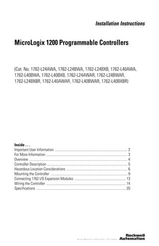 Installation Instructions
MicroLogix 1200 Programmable Controllers
(Cat. No. 1762-L24AWA, 1762-L24BWA, 1762-L24BXB, 1762-L40AWA,
1762-L40BWA, 1762-L40BXB, 1762-L24AWAR, 1762-L24BWAR,
1762-L24BXBR, 1762-L40AWAR, 1762-L40BWAR, 1762-L40BXBR)
Inside . . .
Important User Information ................................................................................. 2
For More Information ........................................................................................... 3
Overview .............................................................................................................. 4
Controller Description .......................................................................................... 5
Hazardous Location Considerations .................................................................... 6
Mounting the Controller ...................................................................................... 9
Connecting 1762 I/O Expansion Modules ......................................................... 13
Wiring the Controller ......................................................................................... 14
Specifications .................................................................................................... 20
 