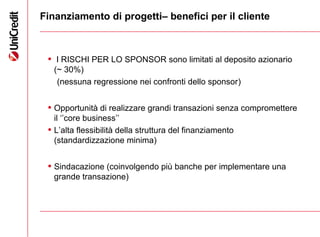 14
Finanziamento di progetti– benefici per il cliente
• I RISCHI PER LO SPONSOR sono limitati al deposito azionario
(~ 30%)
(nessuna regressione nei confronti dello sponsor)
• Opportunità di realizzare grandi transazioni senza compromettere
il ‘’core business’’
• L’alta flessibilità della struttura del finanziamento
(standardizzazione minima)
• Sindacazione (coinvolgendo più banche per implementare una
grande transazione)
 