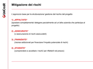 15
Mitigazione dei rischi
L’approccio base per la strutturazione/ gestione del rischio del progetto
1) „APPALTATO“
(spostare completamente/ delegare parzialmente ad un’altra azienda che partecipa al
progetto)
2) „ASSICURATO“
(L’assicurazione di rischi assicurabili)
3) „FINANZIATO“
(risorse addizionali per finanziare l’impatto potenziale di rischi)
4) „STUDIATO“
(comprendere e accettare i rischi/ per rifletterli nel prezzo)
 