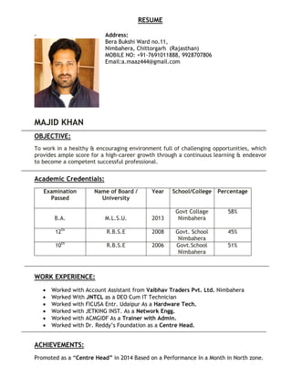RESUME
Address:
Bera Bukshi Ward no.11,
Nimbahera, Chittorgarh (Rajasthan)
MOBILE NO: +91-7691011888, 9928707806
Email:a.maaz444@gmail.com
MAJID KHAN
OBJECTIVE:
To work in a healthy & encouraging environment full of challenging opportunities, which
provides ample score for a high-career growth through a continuous learning & endeavor
to become a competent successful professional.
Academic Credentials:
WORK EXPERIENCE:
 Worked with Account Assistant from Vaibhav Traders Pvt. Ltd. Nimbahera
 Worked With JNTCL as a DEO Cum IT Technician
 Worked with FICUSA Entr. Udaipur As a Hardware Tech.
 Worked with JETKING INST. As a Network Engg.
 Worked with ACMGIDF As a Trainer with Admin.
 Worked with Dr. Reddy’s Foundation as a Centre Head.
ACHIEVEMENTS:
Promoted as a “Centre Head” in 2014 Based on a Performance In a Month in North zone.
-
Examination
Passed
Name of Board /
University
Year School/College Percentage
B.A. M.L.S.U. 2013
Govt Collage
Nimbahera
58%
12th
R.B.S.E 2008 Govt. School
Nimbahera
45%
10th
R.B.S.E 2006 Govt.School
Nimbahera
51%
 