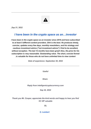 Sep 21, 2022
,
I have been in the crypto space as an…investor
I have been in the crypto space as an investor since 2016 and have subscribed
to at least 5 different content providers. Dirk is the best. He produces timely,
concise, updates every few days, monthly newsletters, and his strategy and
cautious investment advice ("not investment advice") I find to be excellent,
without exception. The last 12 months have been great! Also, the price for his
subscription is very reasonable. Outstanding value. The short, concise format
is valuable for those who do not have unlimited time to view content
.
Date of experience: September 20, 2022
Useful
Share
Reply from intelligentcryptocurrency.com
Sep 24, 2022
Thank you Mr. Cooper, appreciate the kind words and happy to hear you find
IC VIP valuable
!
GL
G. Lambert
 