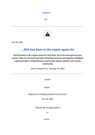 3
reviews
AU
Jan 20, 2023
Dirk has been in the crypto space for
…
Dirk has been in the crypto space for long time. He is the most genuine guy
around. Here for the long haul with refreshing honesty and integrity. Intelligent
crypto provide a comprehensive course with regular updates and a great
community
.
Date of experience: January 19, 2023
,
Useful
Share
Reply from intelligentcryptocurrency.com
Jan 26, 2023
Thanks Mr G! Appreciate it
!
LI
Linda
 