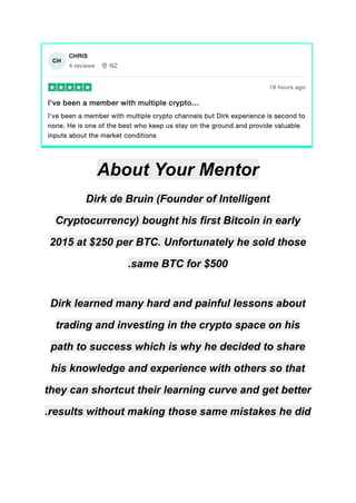 About Your Mentor
Dirk de Bruin (Founder of Intelligent
Cryptocurrency) bought his first Bitcoin in early
2015 at $250 per BTC. Unfortunately he sold those
same BTC for $500
.
Dirk learned many hard and painful lessons about
trading and investing in the crypto space on his
path to success which is why he decided to share
his knowledge and experience with others so that
they can shortcut their learning curve and get better
results without making those same mistakes he did
.
 