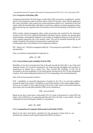 International Journal of Computer Networks & Communications (IJCNC) Vol.17, No.6, November 2025
30
5.1.4. Prospective Path Delay (PD)
Component load profile LP4 with respect to path delay (PD) increased by an application specific
factor δ as the prospective path to the base station via the CH increases. Some specific application
like video surveillance often requires the sensed information packet to be transmitted to the base
station within the bounded delay. Path delay in itself may comprises of packet propagation delay,
packet processing time required at the CH and delay involved in the Queuing of the packets at the
CH.
While wireless channel propagation delay, packet processing time required by the electronics
circuitry at the CH can be estimated beforehand and almost remain constant, the queuing delay
remain dynamic and temporally depends on the number of neighbours being served by the CH as
well as packets generation rate at the member nodes. This can be estimated dynamically by the
number of packets still waiting to be processed at a particular time.
Combining the above CH calculates its LP component as follows,
PD = Packet size * (Wireless propagation delay/bit + Processing time required/bit) + Estimate of
queuing delay,
Thus, we calculate corresponding LP component as,
(9)
5.1.5. Forward link & path reliability (FLR & FPR)
Reliability of next hop communication link in the path towards the Sink [46] is one of the most
important factors for successful transmissions for achieving high throughput and avoiding re-
transmission of packets due to packet loss. Thus, forward link reliability or FLR can be
formulated as the joint probability of successful packet transmission by the CH and subsequently
reception of the acknowledgement packet by the CH corresponding to the transmitted packet.
Thus, FLR can be measured as follows:-
FLR = probability of successful transmission of packet by the CH to its next hop neighbour
towards the path to base station * probability of successful reception of the acknowledged packet
If there are m number of relay nodes from the CH to sink or base station on the path towards the
base station, then forward path reliability (FPR) can be calculated as,
FPR = sum of all FLR
Based on the above observation, Load profile (LP) of a node in decreased by a factor for the
higher value of FPR that is if a particular path from this CH to the Sink is more reliable. The load
component for forward link/path reliability is calculated as:
(10)
5.1.6. Computation of Composite Multi modal Load Profile (CMLP)
Based on the above load factors calculation for the prospective cluster head we can
formulate the composite multi modal load profile (CMLP) as follows:-
 