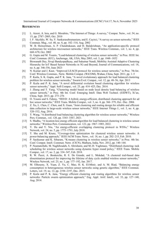 International Journal of Computer Networks & Communications (IJCNC) Vol.17, No.6, November 2025
38
REFERENCES
[1] L. Atzori, A. Iera, and G. Morabito, “The Internet of Things: A survey,” Comput. Netw., vol. 54, no.
15, pp. 2787–2805, Oct. 2010
[2] I. F. Akyildiz, W. Su, Y. Sankarasubramaniam, and E. Cayirci, “A survey on sensor networks,” IEEE
Commun. Mag., vol. 40, no. 8, pp. 102–114, Aug. 2002
[3] W. B. Heinzelman, A. P. Chandrakasan, and H. Balakrishnan, “An application-specific protocol
architecture for wireless microsensor networks,” IEEE Trans. Wireless Commun., vol. 1, no. 4, pp.
660–670, Oct. 2002
[4] G. Gupta and M. Younis, “Load-balanced clustering of wireless sensor networks,” in Proc. IEEE Int.
Conf. Commun. (ICC), Anchorage, AK, USA, May 2003, vol. 3, pp. 1848–1852
[5] Biswanath Dey, Sivaji Bandyopadhyay, and Sukumar Nandi, Mobility Assisted Adaptive Clustering
Hierarchy for IoT Based Sensor Networks in 5G and Beyond, Journal of Communications, vol. 18,
no. 6, pp. 346-356, June 2023
[6] N. Kumar and J. Kaur, “Improved LEACH protocol for wireless sensor networks,” in Proc. 7th Int.
Conf. Wireless Commun., Netw. Mobile Comput. (WiCOM), Wuhan, China, Sept. 2011, pp. 1–5
[7] P. Kuila, S. K. Gupta, and P. K. Jana, “A novel evolutionary approach for load balanced clustering
problem for wireless sensor networks,” Swarm Evol. Comput., vol. 12, pp. 48–56, Apr. 2013
[8] P. Kuila and P. K. Jana, “A novel differential evolution based clustering algorithm for wireless
sensor networks,” Appl. Soft Comput., vol. 25, pp. 414–425, Dec. 2014.
[9] J. Zhang and T. Yang, “Clustering model based on node local density load balancing of wireless
sensor network,” in Proc. 4th Int. Conf. Emerging Intell. Data Web Technol. (EIDWT), Xi’an,
China, Sept. 2013, pp. 273–276
[10] O. Younis and S. Fahmy, “HEED: A hybrid, energy-efficient, distributed clustering approach for ad
hoc sensor networks,” IEEE Trans. Mobile Comput., vol. 3, no. 4, pp. 366–379, Oct.–Dec. 2004.
[11] Z. Xu, L. Chen, C. Chen, and X. Guan, “Joint clustering and routing design for reliable and efficient
data collection in large-scale wireless sensor networks,” IEEE Internet Things J., vol. 3, no. 4, pp.
520–532, Aug. 2016.
[12] T. Wang, “A distributed load balancing clustering algorithm for wireless sensor networks,” Wireless
Pers. Commun., vol. 120, pp. 3343–3367, 2021.
[13] S. Madhu, “A location-less energy efficient algorithm for load balanced clustering in wireless sensor
networks,” Wireless Pers. Communication, vol. 122, pp. 1967–1985, 2022.
[14] Y. Hu and Y. Niu, “An energy-efficient overlapping clustering protocol in WSNs,” Wireless
Network, vol. 24, no. 5, pp. 1775–1791, July 2018.
[15] T. Shu and M. Krunz, “Coverage-time optimization for clustered wireless sensor networks: A
power-balancing approach,” IEEE/ACM Trans. Netw., vol. 18, no. 1, pp. 202–215, Feb. 2010.
[16] P. Sasikumar and K. Sibaram, “K-means clustering in wireless sensor networks,” in Proc. 4th Int.
Conf. Comput. Intell. Commun. Netw. (CICN), Mathura, India, Nov. 2012, pp. 140–144.
[17] P. Neamatollahi, M. Naghibzadeh, S. Abrishami, and M.-H. Yaghmaee, “Distributed clustering- task
scheduling for wireless sensor networks using dynamic hyper round policy,” IEEE Trans. Mobile
Comput., vol. 17, no. 2, pp. 334–347, Feb. 2018.
[18] R. W. Pazzi, A. Boukerche, R. E. De Grande, and L. Mokdad, “A clustered trail-based data
dissemination protocol for improving the lifetime of duty cycle enabled wireless sensor networks,”
Wireless Network, vol. 23, no. 1, pp. 177–192, Jan. 2017.
[19] M. Elhoseny, X. Yuan, Z. Yu, C. Mao, H. K. El-Minir, and A. M. Riad, “Balancing energy
consumption in heterogeneous wireless sensor networks using genetic algorithm,” IEEE Commun.
Letters, vol. 19, no. 12, pp. 2194–2197, Dec. 2015.
[20] P. Kuila and P. K. Jana, “Energy efficient clustering and routing algorithms for wireless sensor
networks: Particle swarm optimization approach,” Eng. Appl. Artif. Intell., vol. 33, pp. 127–140,
Aug. 2014.
 