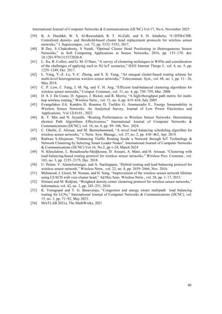 International Journal of Computer Networks & Communications (IJCNC) Vol.17, No.6, November 2025
40
[39] K. A. Darabkh, W. S. Al-Rawashdeh, R. T. Al-Zubi, and S. H. Alnabelsi, “C-DTB-CHR:
Centralized density- and threshold-based cluster head replacement protocols for wireless sensor
networks,” J. Supercomput., vol. 73, pp. 5332–5353, 2017.
[40] B Dey, S Chakraborty, S Nandi, “Optimal Cluster Head Positioning in Heterogeneous Sensor
Networks,” in Soft Computing Applications in Sensor Networks, 2016, pp. 153–170. doi:
10.1201/9781315372020-8.
[41] L. Xu, R. Collier, and G. M. O’Hare, “A survey of clustering techniques in WSNs and consideration
of the challenges of applying such to 5G IoT scenarios,” IEEE Internet Things J., vol. 4, no. 5, pp.
1229–1249, Oct. 2017.
[42] L. Yang, Y.-Z. Lu, Y.-C. Zhong, and S. X. Yang, “An unequal cluster-based routing scheme for
multi-level heterogeneous wireless sensor networks,” Telecommun. Syst., vol. 68, no. 1, pp. 11– 26,
May 2018.
[43] C. P. Low, C. Fang, J. M. Ng, and Y. H. Ang, “Efficient load-balanced clustering algorithms for
wireless sensor networks,” Comput. Commun., vol. 31, no. 4, pp. 750–759, Mar. 2008
[44] D. S. J. De Couto, D. Aguayo, J. Bicket, and R. Morris, “A high-throughput path metric for multi-
hop wireless routing,” Wireless Netw., vol. 11, no. 4, pp. 419–434, July 2005.
[45] Evangelakos EA, Kandris D, Rountos D, Tselikis G, Anastasiadis E., Energy Sustainability in
Wireless Sensor Networks: An Analytical Survey, Journal of Low Power Electronics and
Applications, Vol 12(4) 65., 2022
[46] K. T. Min and N. Jeyanthi, “Routing Performances in Wireless Sensor Networks: Determining
shortest Path Algorithms Effectiveness,” International Journal of Computer Networks &
Communications (IJCNC), vol. 16, no. 6, pp. 89–106, Nov. 2024.
[47] C. Gherbi, Z. Aliouat, and M. Benmohammed, “A novel load balancing scheduling algorithm for
wireless sensor networks,” J. Netw. Syst. Manage., vol. 27, no. 2, pp. 430–462, Apr. 2019.
[48] Radwan S.Abujassar, "Enhancing Traffic Routing Inside a Network through IoT Technology &
Network Clustering by Selecting Smart Leader Nodes", International Journal of Computer Networks
& Communications (IJCNC) Vol.16, No.2, pp 1-24, March 2024
[49] N. Khoulalene, L. Bouallouche-Medjkoune, D. Aissani, A. Mani, and H. Ariouat, “Clustering with
load balancing-based routing protocol for wireless sensor networks,” Wireless Pers. Commun., vol.
103, no. 3, pp. 2155–2175, Dec. 2018.
[50] U. Palani, V. Alamelumangai, and A. Nachiappan, “Hybrid routing and load balancing protocol for
wireless sensor network,” Wireless Netw., vol. 22, no. 8, pp. 2659–2666, Nov. 2016.
[51] Mehmood, J. Lloret, M. Noman, and H. Song, “Improvement of the wireless sensor network lifetime
using LEACH with vice-cluster head,” Ad Hoc Sens. Wireless Netw., vol. 28, pp. 1–17, 2015.
[52] Slimani and M. Redjimi, “Weighted density center clustering protocol for wireless sensor networks,”
Informatica, vol. 42, no. 2, pp. 245–251, 2018.
[53] K. Venugopal and T. G. Basavaraju, “Congestion and energy aware multipath load balancing
routing for LLNs,” International Journal of Computer Networks & Communications (IJCNC), vol.
15, no. 3, pp. 71–92, May 2023.
[54] MATLAB 2021a, The MathWorks, 2021
 