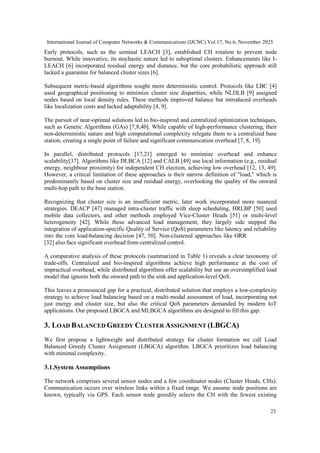 International Journal of Computer Networks & Communications (IJCNC) Vol.17, No.6, November 2025
23
Early protocols, such as the seminal LEACH [3], established CH rotation to prevent node
burnout. While innovative, its stochastic nature led to suboptimal clusters. Enhancements like I-
LEACH [6] incorporated residual energy and distance, but the core probabilistic approach still
lacked a guarantee for balanced cluster sizes [6].
Subsequent metric-based algorithms sought more deterministic control. Protocols like LBC [4]
used geographical positioning to minimize cluster size disparities, while NLDLB [9] assigned
nodes based on local density rules. These methods improved balance but introduced overheads
like localization costs and lacked adaptability [4, 9].
The pursuit of near-optimal solutions led to bio-inspired and centralized optimization techniques,
such as Genetic Algorithms (GAs) [7,8,40]. While capable of high-performance clustering, their
non-deterministic nature and high computational complexity relegate them to a centralized base
station, creating a single point of failure and significant communication overhead [7, 8, 19].
In parallel, distributed protocols [17,21] emerged to minimize overhead and enhance
scalability[37]. Algorithms like DLBCA [12] and CALB [49] use local information (e.g., residual
energy, neighbour proximity) for independent CH election, achieving low overhead [12, 13, 49].
However, a critical limitation of these approaches is their narrow definition of "load," which is
predominantly based on cluster size and residual energy, overlooking the quality of the onward
multi-hop path to the base station.
Recognizing that cluster size is an insufficient metric, later work incorporated more nuanced
strategies. DEACP [47] managed intra-cluster traffic with sleep scheduling, HRLBP [50] used
mobile data collectors, and other methods employed Vice-Cluster Heads [51] or multi-level
heterogeneity [42]. While these advanced load management, they largely side stepped the
integration of application-specific Quality of Service (QoS) parameters like latency and reliability
into the core load-balancing decision [47, 50]. Non-clustered approaches like ORR
[32] also face significant overhead from centralized control.
A comparative analysis of these protocols (summarized in Table 1) reveals a clear taxonomy of
trade-offs. Centralized and bio-inspired algorithms achieve high performance at the cost of
impractical overhead, while distributed algorithms offer scalability but use an oversimplified load
model that ignores both the onward path to the sink and application-level QoS.
This leaves a pronounced gap for a practical, distributed solution that employs a low-complexity
strategy to achieve load balancing based on a multi-modal assessment of load, incorporating not
just energy and cluster size, but also the critical QoS parameters demanded by modern IoT
applications. Our proposed LBGCA and MLBGCA algorithms are designed to fill this gap.
3. LOAD BALANCED GREEDY CLUSTER ASSIGNMENT (LBGCA)
We first propose a lightweight and distributed strategy for cluster formation we call Load
Balanced Greedy Cluster Assignment (LBGCA) algorithm. LBGCA prioritizes load balancing
with minimal complexity.
3.1.System Assumptions
The network comprises several sensor nodes and a few coordinator nodes (Cluster Heads, CHs).
Communication occurs over wireless links within a fixed range. We assume node positions are
known, typically via GPS. Each sensor node greedily selects the CH with the fewest existing
 