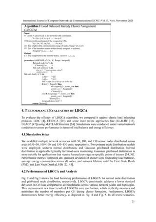 International Journal of Computer Networks & Communications (IJCNC) Vol.17, No.6, November 2025
25
4. PERFORMANCE EVALUATION OF LBGCA
To evaluate the efficacy of LBGCA algorithm, we compared it against classic load balancing
protocols (LBC [4], EELBCA [20]) and some more recent approaches like (LLALBC [13],
DEACP [47]) using MATLAB Simulink [54]. Simulations were conducted under varied network
conditions to assess performance in terms of load balance and energy efficiency.
4.1.Simulation Setup
We modelled multiple network scenarios with 50, 100, and 150 sensor nodes distributed across
areas of 50×50, 100×100, and 150×150 units, respectively. Two primary node distribution models
were employed: uniform normal distribution, and Gaussian grid-based distribution. Normal
distribution is applicable typically for broad-area monitoring. Gaussian grid-based distribution is
more suitable for applications that require focused coverage on specific points of interest [34, 36].
Performance metrics compared are, standard deviation of cluster sizes (indicating load balance),
average energy consumption across all nodes, and network lifetime until the First Node Death
(FND) and Last Node Death (LND) [23, 43].
4.2.Performance of LBGCA and Analysis
Fig. 2 and Fig.3 shows the load balancing performance of LBGCA for normal node distribution
and grid-based node distribution, respectively. LBGCA consistently achieves a lower standard
deviation in CH load compared to all benchmarks across various network scales and topologies.
This improvement is a direct result of LBGCA's core mechanism, which explicitly monitors and
minimizes the number of members per CH during cluster formation. Furthermore, LBGCA
demonstrates better energy efficiency, as depicted in Fig. 4 and Fig. 5. In all tested scenarios,
V2[j]
V1[i]
dist ←sqrt ((x-a)*(x-a)+(x-b)*(x-b))
if dist <= Range[i] then
if Assigned[j] < points_con then
points_con = Assigned[i]
Clusters[i]=j
else if Assigned[j] = = points_con then
points_con = Assigned[i]
Clusters[i]=j
Assigned[clusters[i]]++
return Clusters[]
L
points_con ←
for each head j in V2 do
(a,b) ←
(x,y) ←
Input:
Given N sensor node in the network with coordinates ,
V1={(x1, y1), (x2, y2),........(xN,yN)}
Vector with coordinates of the prospective CHs,
V2= {(a1, b1), (a2, b2), .........(aM,aM)}
List of allowable communication range of nodes, Range={r1,r2,r3}
List of the members sensor nodes already assigned to a cluster,
Assigned={s1,s2,...... ,sN)
Output:
CH Id’s assignment to the member nodes, Clusters: c1,c2..,cN
procedure ASSIGNHEAD (V1, V2, Range, Assigned)
for each node i in V1 do
Clusters[i] ← -1
for each node i in V1 do
dist ←L /*large system value*/
Algorithm 1 Load Balanced Greedy Cluster Assignment
(LBGCA)
 