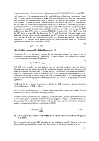 International Journal of Computer Networks & Communications (IJCNC) Vol.17, No.6, November 2025
28
Each prospective CHs maintains a counter NN initialized to zero. During the cluster setup phase,
each CH broadcasts an ADVertisement packet with a preset power level. The non cluster nodes
who are within the communication range of multiple CHs may receive multiple ADV packets
from different CH nodes. Each non cluster head node sends their JOIN request to all CH nodes
that are within the feasible radio range of the non CH node. Note that a non CH node may have
received m number of advertisement messages, but it may not have sufficient energy to sends its
data packets to feasibly to reach all m such CHs. So the non CH nodes on receiving the ADV
packets, sends their JOIN request to a subset of CH nodes in its proximity from which it received
the ADV packets, ordered by the distance of the CH node from itself calculated based on the
RSSI (the received signal strength indicator) of the ADV packets. On receiving JOIN request
from each non CH nodes, the cluster head node (CH) increments its NN count by 1. NN oriented
load profile (LP1) escalates by an application-specific characteristic load factor viz. α with the
augmentation of nodes inside the current cluster.
(1)
5.1.2. Residual energy profile (REP) of Prospective CH
Considering as the energy required by the transceiver circuitry to process 1 bit of
information, the amount of energy expended by CH node to receive k bit data packets n number
of cluster member nodes can be computed as:
(2)
Each CH needs to collect the data packets from the potential members within the cluster,
thereafter aggregate the n data packets if the application demands and then send the aggregated
packet towards next hop on the path to the base station. Depending on the number of neighbors or
number of cluster member nodes to be serviced the CH can estimate the amount of energy to be
expended for receiving m number of packets from m member nodes. If the current application
requires in network data aggregation, the CH can estimate the amount of energy required for data
aggregation.
Combining the above energy consumption estimates the CH compares its current remaining
energy and computes its REP as follows:
REP = Current Remaining energy – (Sum of energy required for reception of packets from m
member nodes, energy required for data aggregation)
The REP-oriented component of the load profile, referred to as LP2, increases proportionally with
an application-specific parameter β as the remaining energy of a potential cluster head decreases.
The parameter β is influenced by factors such as the nature of the application, transceiver
hardware characteristics, and the region of interest (ROI).
(3)
.
5.1.3. Base Station (BS) Distance or Next Hop Node Distance Towards BS from Prospective
CH (DIST)
The component load profile LP3 increases by an application specific factor when the
distance of the potential Cluster Head from BS increases or the distance of next of node
 
