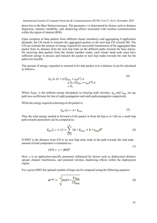 International Journal of Computer Networks & Communications (IJCNC) Vol.17, No.6, November 2025
29
down line to the Base Station increases. The parameter γ is determined by factors such as distance
dispersion, channel variability, and shadowing effects associated with wireless communication
within the region of interest (ROI).
Upon reception of data packets from different cluster member(s) and aggregating if application
demands, the CH needs to transmit the aggregated packets to the next hop CH towards BS. The
CH can estimate the amount of energy required for successful transmission of the aggregated data
packet from its distance from the next hop node on the different paths towards the base station.
On receiving data packets from the cluster member nodes, each cluster head node must have
sufficient energy to process and transmit the packet to next hop nodes towards the sink for the
path to be feasible.
The amount of energy expended to transmit k-bit data packet over a distance d can be calculated
as follows:-
(4)
Where Eelec is the ambient energy dissipation in relaying node circuitry, and are the
path loss coefficients for line of sight propagation and multi path propagation respectively.
While the energy required collecting a k-bit packet is:
(5)
Thus the total energy needed to forward a k-bit packet in from ith hop to (i+1)th on a multi hop
path towards destination can be computed as:
(6)
If DIST is the distance from CH to its next hop relay node in the path towards the sink node,
amount of load component is estimated as:-
(7)
Here, γ is an application-specific parameter influenced by factors such as deployment distance
spread, channel interference, and potential wireless shadowing effects within the deployment
region.
For a given DIST the optimal number of hops can be computed using the following equation:
(8)
 