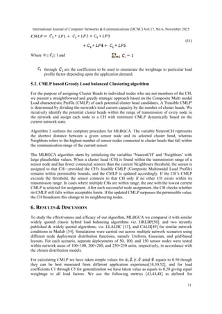 International Journal of Computer Networks & Communications (IJCNC) Vol.17, No.6, November 2025
31
(11)
Where 0 ≤ ≤ 1 and
through are the coefficients to be used to enumerate the weightage to particular load
profile factor depending upon the application demand.
5.2. CMLP based Greedy Load balanced Clustering algorithm
For the purpose of assigning Cluster Heads to individual nodes who are not members of the CH,
we present a straightforward and greedy strategic approach based on the Composite Multi modal
Load characteristic Profile (CMLP) of each potential cluster head candidates. A 'Feasible CMLP'
is determined by dividing the network's total current capacity by the number of cluster heads. We
iteratively identify the potential cluster heads within the range of transmission of every node in
the network and assign each node to a CH with minimum CMLP dynamically based on the
current network state.
Algorithm 2 outlines the complete procedure for MLBGCA. The variable NearestCH represents
the shortest distance between a given sensor node and its selected cluster head, whereas
Neighbors refers to the highest number of sensor nodes connected to cluster heads that fall within
the communication range of the current sensor.
The MLBGCA algorithm starts by initializing the variables ‘NearestCH’ and ‘Neighbors’ with
large placeholder values. When a cluster head (CH) is found within the transmission range of a
sensor node and has fewer connected sensors than the current Neighbours threshold, the sensor is
assigned to that CH—provided the CH's feasible CMLP (Composite Multimodal Load Profile)
remains within permissible bounds, and the CMLP is updated accordingly. If the CH’s CMLP
exceeds the threshold, the sensor connects to that CH only if no other CH exists within its
transmission range. In cases where multiple CHs are within range, the one with the lowest current
CMLP is selected for assignment. After each successful node assignment, the CH checks whether
its CMLP still falls within acceptable limits. If the updated CMLP surpasses the permissible value,
the CH broadcasts this change to its neighbouring nodes.
6. RESULTS &DISCUSSION
To study the effectiveness and efficacy of our algorithm, MLBGCA we compared it with similar
widely quoted classic hybrid load balancing algorithms viz. HRLBP[50] and two recently
published & widely quoted algorithms, viz. LLALBC [13], and CALB[49] for similar network
conditions in Matlab [54]. Simulations were carried out across multiple network scenarios using
different node deployment distribution functions, namely Uniform, Gaussian, and grid-based
layouts. For each scenario, separate deployments of 50, 100, and 150 sensor nodes were tested
within network areas of 100×100, 200×200, and 250×250 units, respectively, in accordance with
the chosen distribution models.
For calculating CMLP we have taken simple values for equals to 0.50 though
they can be best measured from different application experience[38,39,52], and for load
coefficients C1 through C5 for generalization we have taken value as equals to 0.20 giving equal
weightage to all load factors. We use the following metrics [43,44,48] as defined for
 
