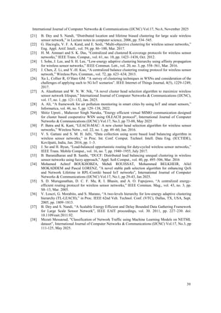 International Journal of Computer Networks & Communications (IJCNC) Vol.17, No.6, November 2025
39
[21] B. Dey and S. Nandi, “Distributed location and lifetime biased clustering for large scale wireless
sensor network,” in Lecture notes in computer science, 2006, pp. 534–545.
[22] G. Hacioglu, V. F. A. Kand, and E. Sesli, “Multi-objective clustering for wireless sensor networks,”
Eng. Appl. Artif. Intell., vol. 59, pp. 86–100, Mar. 2017.
[23] H. M. Ammari and S. K. Das, “Centralized and clustered K-coverage protocols for wireless sensor
networks,” IEEE Trans. Comput., vol. 61, no. 10, pp. 1423–1438, Oct. 2012.
[24] I. Sohn, J. Lee, and S. H. Lee, “Low-energy adaptive clustering hierarchy using affinity propagation
for wireless sensor networks,” IEEE Commun. Lett., vol. 20, no. 3, pp. 558–561, Mar. 2016.
[25] J. Chen, Z. Li, and Y.-H. Kuo, “A centralized balance clustering routing protocol for wireless sensor
network,” Wireless Pers. Commun., vol. 72, pp. 623–634, 2013.
[26] Xu L, Collier R, O’Hare GM. “A survey of clustering techniques in WSNs and consideration of the
challenges of applying such to 5G IoT scenarios”. IEEE Internet of Things Journal, 4(5), 1229-1249,
2017.
[27] A. Alauthman and W. N. W. Nik, “A novel cluster head selection algorithm to maximize wireless
sensor network lifespan,” International Journal of Computer Networks & Communications (IJCNC),
vol. 17, no. 1, pp. 121–132, Jan. 2025.
[28] A. Ali, “A framework for air pollution monitoring in smart cities by using IoT and smart sensors,”
Informatica, vol. 46, no. 5, pp. 129–138, 2022.
[29] Shitiz Upreti , Mahaveer Singh Naruka, "Energy efficient virtual MIMO communication designed
for cluster based cooperative WSN using OLEACH protocol", International Journal of Computer
Networks & Communications (IJCNC) Vol.17, No.3, pp 73-88, May 2025
[30] P. Batra and K. Kant, “LEACH-MAC: A new cluster head selection algorithm for wireless sensor
networks,” Wireless Netw., vol. 22, no. 1, pp. 49–60, Jan. 2016.
[31] V. S. Gattani and S. M. H. Jafri, “Data collection using score based load balancing algorithm in
wireless sensor networks,” in Proc. Int. Conf. Comput. Technol. Intell. Data Eng. (ICCTIDE),
Kovilpatti, India, Jan. 2016, pp. 1–3.
[32] J. So and H. Byun, “Load-balanced opportunistic routing for duty-cycled wireless sensor networks,”
IEEE Trans. Mobile Comput., vol. 16, no. 7, pp. 1940–1955, July 2017.
[33] B. Baranidharan and B. Santhi, “DUCF: Distributed load balancing unequal clustering in wireless
sensor networks using fuzzy approach,” Appl. Soft Comput., vol. 40, pp. 495–506, Mar. 2016
[34] Mohamed Achref BOUKHOBZA, Mehdi ROUISSAT, Mohammed BELKHEIR, Allel
MOKADDEM and Pascal LORENZ, "A novel stable path selection algorithm for enhancing QoS
and Network Lifetime in RPL-Contiki based IoT networks”, International Journal of Computer
Networks & Communications (IJCNC) Vol.17, No.1, pp 29-43, Jan 2025.
[35] S. D. Muruganathan, D. C. F. Ma, R. I. Bhasin, and A. O. Fapojuwo, “A centralized energy-
efficient routing protocol for wireless sensor networks,” IEEE Commun. Mag., vol. 43, no. 3, pp.
S8–13, Mar. 2005.
[36] V. Loscri, G. Morabito, and S. Marano, “A two-levels hierarchy for low-energy adaptive clustering
hierarchy (TL-LEACH),” in Proc. IEEE 62nd Veh. Technol. Conf. (VTC), Dallas, TX, USA, Sept.
2005, pp. 1809–1813.
[37] B. Dey and S. Nandi, “A Scalable Energy Efficient and Delay Bounded Data Gathering Framework
for Large Scale Sensor Network”, IEEE EAIT proceedings, vol. 30. 2011, pp. 227–230. doi:
10.1109/eait.2011.92.
[38] Mezati Messaoud, "Classification of Network Traffic using Machine Learning Models on NETML
dataset”, International Journal of Computer Networks & Communications (IJCNC) Vol.17, No.3, pp
111-125, May 2025.
 
