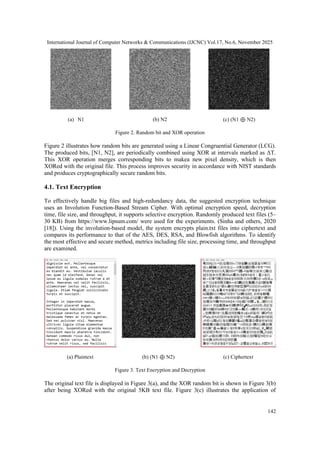 International Journal of Computer Networks & Communications (IJCNC) Vol.17, No.6, November 2025
142
(a) N1 (b) N2 (c) (N1 ⊕ N2)
Figure 2. Random bit and XOR operation
Figure 2 illustrates how random bits are generated using a Linear Congruential Generator (LCG).
The produced bits, [N1, N2], are periodically combined using XOR at intervals marked as ΔT.
This XOR operation merges corresponding bits to makea new pixel density, which is then
XORed with the original file. This process improves security in accordance with NIST standards
and produces cryptographically secure random bits.
4.1. Text Encryption
To effectively handle big files and high-redundancy data, the suggested encryption technique
uses an Involution Function-Based Stream Cipher. With optimal encryption speed, decryption
time, file size, and throughput, it supports selective encryption. Randomly produced text files (5–
30 KB) from https://www.lipsum.com/ were used for the experiments. (Sinha and others, 2020
[18]). Using the involution-based model, the system encrypts plain.txt files into ciphertext and
compares its performance to that of the AES, DES, RSA, and Blowfish algorithms. To identify
the most effective and secure method, metrics including file size, processing time, and throughput
are examined.
(a) Plaintext (b) (N1 ⊕ N2) (c) Ciphertext
Figure 3. Text Encryption and Decryption
The original text file is displayed in Figure 3(a), and the XOR random bit is shown in Figure 3(b)
after being XORed with the original 5KB text file. Figure 3(c) illustrates the application of
 