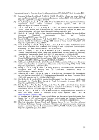 International Journal of Computer Networks & Communications (IJCNC) Vol.17, No.6, November 2025
148
[5] Edemacu, K., Jang, B., & Kim, J. W. (2021). CESCR: CP-ABE for efficient and secure sharing of
data in collaborative ehealth with revocation and no dummy attribute. PLOS ONE, 16(5), e0250992.
https://doi.org/10.1371/journal.pone.0250992
[6] Li, S., Huang, G., Xu, X., & Lu, H. (2022). Query-based black-box attack against medical image
segmentation model. Future Generation Computer Systems, 133, 331–337.
https://doi.org/10.1016/j.future.2022.03.008
[7] Xie, B., Zhou, Y.-P., Yi, X.-Y., & Wang, C.-Y. (2023). An Improved Multi-Authority Attribute
Access Control Scheme Base on Blockchain and Elliptic Curve for Efficient and Secure Data
Sharing. Electronics, 12(7), 1691. https://doi.org/10.3390/electronics12071691
[8] Singh, P., & Tyagi, G. (2024). A New Hybrid Approach For Key And Data Exchange In Cloud
Computing. Educational Administration Theory and Practices.
https://doi.org/10.53555/kuey.v30i5.4989
[9] Rasori, M., Manna, M. L., Perazzo, P., & Dini, G. (2022). A Survey on Attribute-Based Encryption
Schemes Suitable for the Internet of Things. IEEE Internet of Things Journal, 9(11), 8269–8290.
https://doi.org/10.1109/jiot.2022.3154039
[10] Yuan, K., Cheng, Z., Chen, K., Wang, B., Sun, J., Zhou, S., & Jia, C. (2024). Multiple time servers
timed-release encryption based on Shamir secret sharing for EHR cloud system. Journal of Cloud
Computing, 13(1). https://doi.org/10.1186/s13677-024-00676-y
[11] Sinha, K., Aldosary, S., Aly, M. H., & El-Shafai, W. (2025). Enhancing Cloud Data Security
Through Functional-Based Stream Cipher and Attribute-Based Access Control with Multiparty
Authorization. Traitement Du Signal, 42(2), 915–931. https://doi.org/10.18280/ts.420227
[12] Yang, K., Jia, X., Ren, K., Zhang, B., & Xie, R. (2013). DAC-MACS: Effective Data Access
Control for Multiauthority Cloud Storage Systems. IEEE Transactions on Information Forensics and
Security, 8(11), 1790–1801. https://doi.org/10.1109/tifs.2013.2279531
[13] Ezhil Arasi, V., Indra Gandhi, K., & Kulothungan, K. (2022). Auditable attribute-based data access
control using blockchain in cloud storage. The Journal of Supercomputing, 78(8), 10772–10798.
https://doi.org/10.1007/s11227-021-04293-3
[14] Huang, M., Liu, Y., Yang, B., Zhao, Y., & Zhang, M. (2024). Efficient Revocable Attribute-Based
Encryption with Data Integrity and Key Escrow-Free. Information, 15(1), 32.
https://doi.org/10.3390/info15010032
[15] Zhang, Q., Fu, Y., Cui, J., He, D., & Zhong, H. (2024). Efficient Fine-Grained Data Sharing Based
on Proxy Re-Encryption in IIoT. IEEE Transactions on Dependable and Secure Computing, 21(6),
5797–5809. https://doi.org/10.1109/tdsc.2024.3386690
[16] Hu, H., Jin, H., & Lin, C. (2025). Identity-Based Broadcast Proxy Re-Encryption with Dynamic
Functionality for Flexible Data Sharing in Cloud Environments. Symmetry, 17(7), 1008.
https://doi.org/10.3390/sym17071008
[17] Nie, S., Ren, J., Wu, R., Han, P., Han, Z., & Wan, W. (2025). Zero-Trust Access Control
Mechanism Based on Blockchain and Inner-Product Encryption in the Internet of Things in a 6G
Environment. Sensors, 25(2), 550. https://doi.org/10.3390/s25020550
[18] Sinha, K., Priya, A., & Paul, P. (2020). K-RSA: Secure data storage technique for multimedia in
cloud data server. Journal of Intelligent &amp; Fuzzy Systems, 39(3), 3297–3314.
https://doi.org/10.3233/jifs-191687
[19] A. Bhardwaj and S. Rahman, "Unique Art of Hiding and Recovering Secret Information from
Digital Files," in 2025 8th International Conference on Information and Computer Technologies
(ICICT), Hawaii-Hilo, HI, USA, 2025, pp. 204-211, doi: 10.1109/ICICT64582.2025.00038.
[20] Bhardwaj, Akashdeep; Kumar, Naresh and Rahman, Shawon S. M., “Unveiling Advanced
Persistence Techniques Through Application Shimming and Countermeasures”, International
Journal of Computer Networks & Communications (IJCNC), Vol.15, No.6, November 2023, DOI:
https://doi.org/10.5121/ijcnc.2023.15604
 